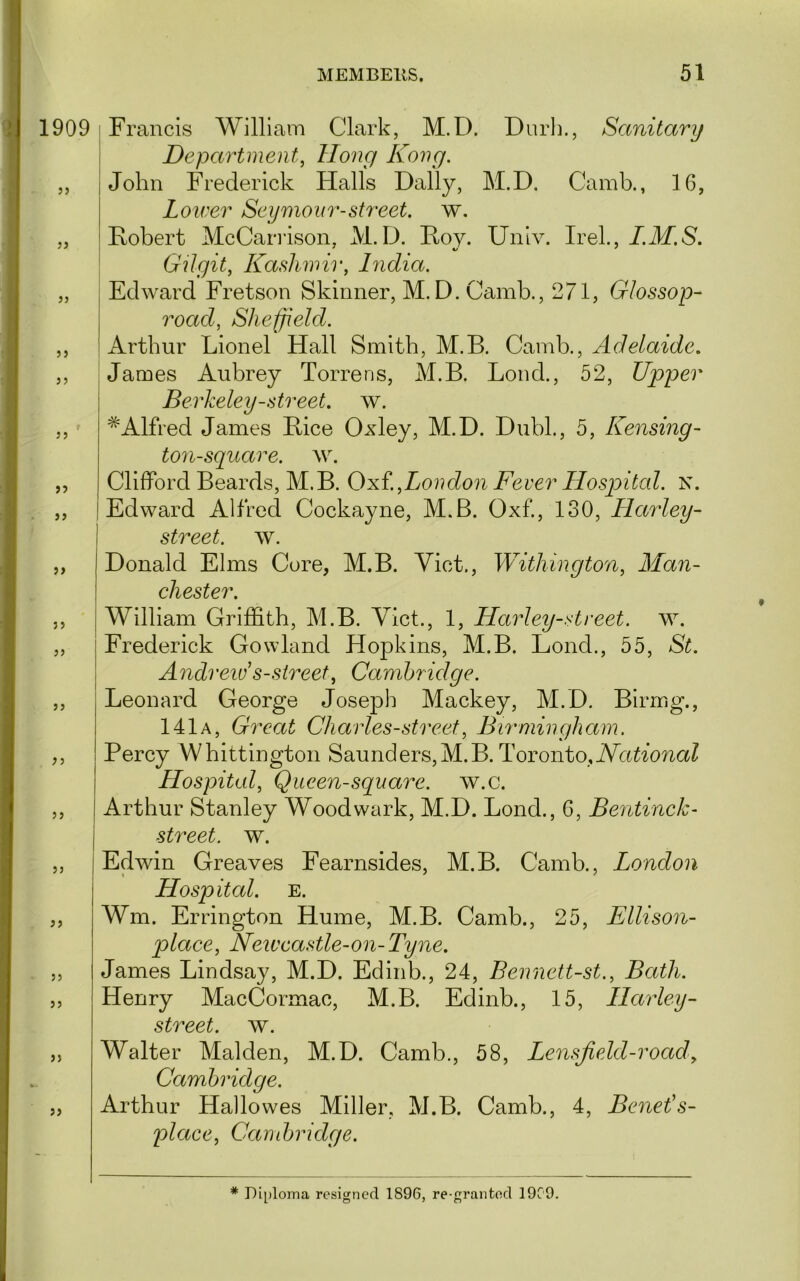 >) }} 55 55 55 59 55 55 55 55 55 55 55 55 55 55 55 55 55 MEMBERS. 51 I Department, Hong Kong. John Frederick Halls Dally, M.D. Camb., 16, Lower Seymour-street, w. Fobert McCarrison, M.D. Foy. Univ. Irek, I.M.S. ' Gilgit, ILashwii', India. I Edward Fretson Skinner, M.D. Camb., 271, GIossop- road, Sheffield. Arthur Lionel Hall Smith, M.B. Camb., Adelaide, James Aubrey Torrens, M.B. Bond., 52, Upper Berkeley-street, w. * Alfred James Fice Oxley, M.D. Dubl., 5, Kensing- ton-square. AV. Clifford Beards, M.B. Oxt,London Fever Hosjoital. N. Edward Alfred Cockayne, M.B. Oxf, 130, Llarley- street, av. Donald Elms Core, M.B. Yict., Withington, Man- chester. William Griffith, M.B. Yict., 1, Harley-street. w. ! Frederick Gowland Hopkins, M.B. Lond., 55, St. ! Andrew’s-street, Cambridge. Leonard George Joseph Mackey, M.D. Birmg., 141a, Great Charles-street, Bumiingham. Percy Whittington Saunders,M.B. Toronto, Hospital, Queen-square, av.c. Arthur Stanley Woodwark, M.D. Lond., 6, Bentinck- street. w. Echvin Greaves Fearnsides, M.B. Camb., London Hospital. E. Wm. Errington Hume, M.B. Camb., 25, Ellison- plaee, Neweastle-on-Tyne. James Lindsay, M.D. Edinb., 24, Bennett-st., Bath. Henry MacCormac, M.B. Edinb., 15, LLarley- street. w. Walter Malden, M.D. Camb., 58, Lensfield-road, Cambridge. Arthur Hallowes Miller, M.B. Camb., 4, Benet’s- place, Candjridge. * Diploma resigned 1896, re-grantod 1909.