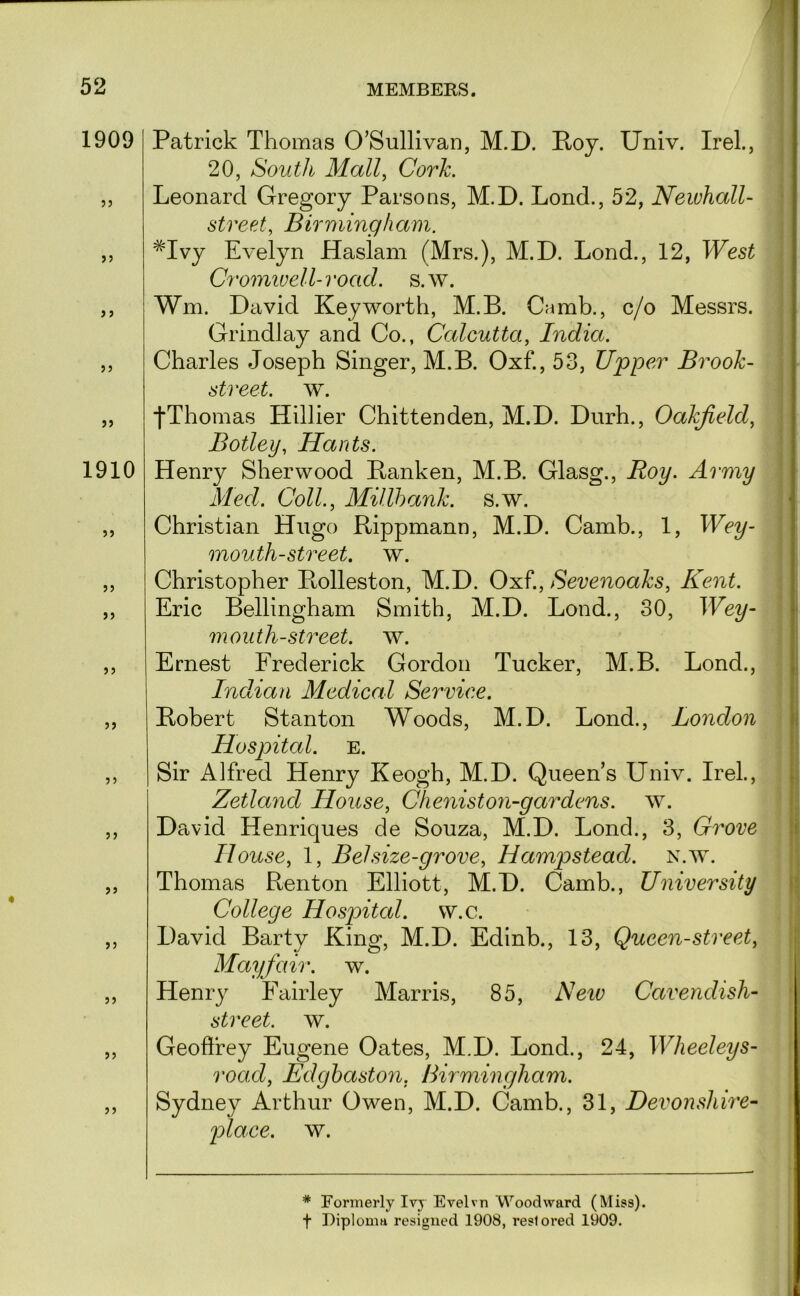 1909 ?5 1910 >5 5) Patrick Thomas O’Sullivan, M.D. Poy. Univ. Irel., 20, South Mall^ Cork. Leonard Gregory Parsons, M.D. Lond., 52, Newhall- street, Birmingham. *Ivy Evelyn Haslam (Mrs.), M.D. Lond., 12, West Cromivell-road. s.w. Wm. David Key worth, M.B. Camb., c/o Messrs. Grindlay and Co., Calcutta, India. Charles Joseph Singer, M.B. Oxf., 53, Upper Brook- street. w. j*Thomas Hillier Chittenden, M.D. Durh., Oakjield, Botley, Hants. Henry Sherwood Banken, M.B. Glasg., Roy. Army Med. Coll., Millhank. s.w. Christian Hugo Rippmann, M.D. Camb., 1, Wey- mouth-street. w. Christopher Rolleston, M.D. Oxf., Sevenoaks, Kent. \ Eric Bellingham Smith, M.D. Lond., 30, Wey- i mouth-street, w. | Ernest Frederick Gordon Tucker, M.B. Lond., j Indian Medical Service. ! Robert Stanton Woods, M.D. Lond., London | Hospital. E. i Sir Alfred Henry Keogh, M.D. Queen’s Univ. Irel., | Zetland House, Cheniston-gardens. w. \ David Henriques de Souza, M.D. Lond., 3, Grove |i House, 1, Bel size-grove, Hampstead, n.w. ;; Thomas Renton Elliott, M.D. Camb., University }j College Hospital, w.c. ; David Barty King, M.D. Edinb., 13, Queen-street, Mayfair, w. Henry Fairley Marris, 85, Netv Cavendish- street. w. Geoflrey Eugene Oates, M.D. Lond., 24, Wlieeleys- road, Edghaston, Birmingham. Sydney Arthur Owen, M.D. Camb., 31, Devonshire- place, w. * Formerly Ivy Evelvn Woodward (Miss), t Diploma resigned 1908, restored 1909.