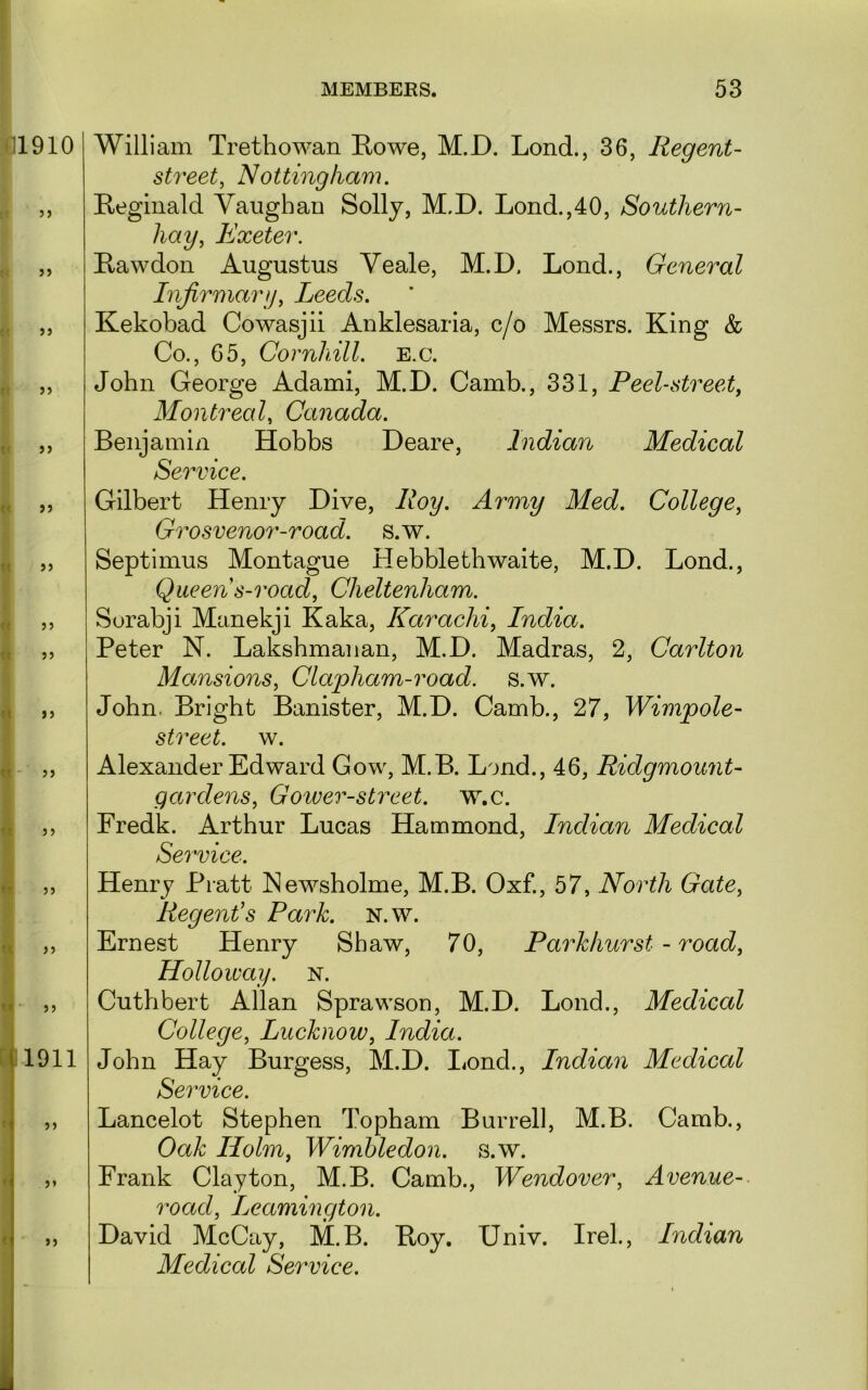 1910 5> >> 1911 ») William Trethowan Rowe, M.D. Lond., 36, Regent- street, Nottingham. Reginald Yaiighan Solly, M.D. Lond.,40, Southern- hay, Exeter. Rawdon Augustus Yeale, M.D. Lond., General Infirmary, Leeds. Kekobad Cowasjii Anklesaria, c/o Messrs. King & Co., 65, Cornhill. E.c. John George Adami, M.D. Camb., 331, Peel-street, Montreal, Canada. Benjamin Hobbs Deare, Indian Medical Service. Gilbert Henry Dive, Roy. Army Med. College, Grosvenor-road. s.w. Septimus Montague Hebblethwaite, M.D. Lond., Queen s-road, Cheltenham. Sorabji Manekji Kaka, Karachi, India. Peter N. Lakshmanan, M.D. Madras, 2, Carlton Mansions, Clwpham-road. s.w. John. Bright Banister, M.D. Camb., 27, Wimpole^ street, w. Alexander Edward Gow, M.B. L'jnd., 46, Ridgmount- gardens, Gowev-street. w.c. Fredk. Arthur Lucas Hammond, Indian Medical Service. Henry Pratt JMewsholme, M.B. Oxf., 57, North Gate, Regent's Park. N.w. Ernest Henry Shaw, 70, Parkhurst - road, Holloway, n. Cuthbert Allan Sprawson, M.D. Lond., Medical College, Lucknow, India. John Hay Burgess, M.D. I^ond., Indian Medical Service. Lancelot Stephen Topham Burrell, M.B. Camb., Oak Holm, Wimbledon, s.w. Frank Clayton, M.B. Camb., Wendover, Avenue- road, Leamington. David McCay, M.B. Roy. Univ. Irek, Indian Medical Service.