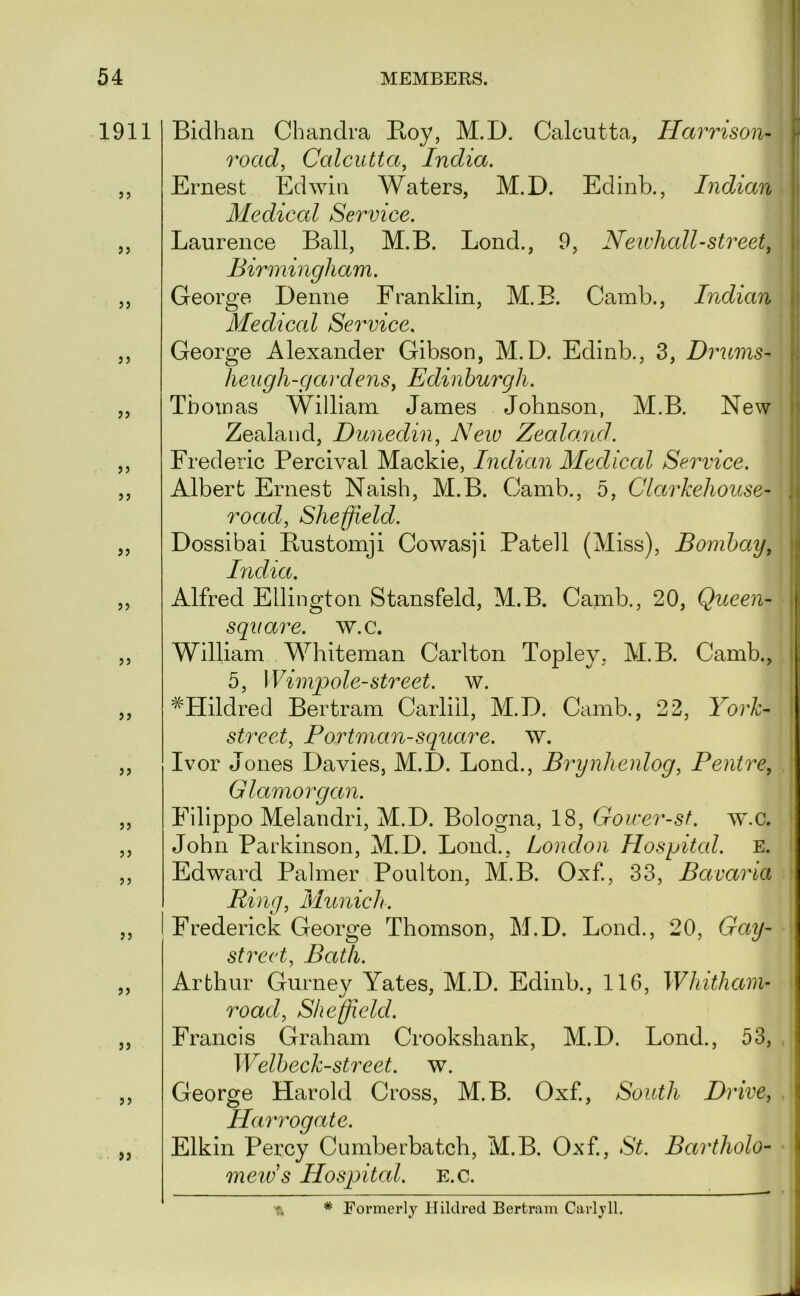 1911 )> jj 5J 55 55 55 55 55 55 55 55 55 55 55 55 55 55 55 55 55 Bidhan Chandra Boy, M.D. Calcutta, Harrison- road, Calcutta, India. I Ernest Edwin Waters, M.D. Edinb., Indian j: Medical Service. Laurence Ball, M.B. Lond., 9, Newhall-street, j Birmingham. George Denne Franklin, M.B. Camb., Indian r Medical Service. George Alexander Gibson, M.D. Edinb., 3, Drums- i. Iieugh-gardens, Edinburgh. Tboinas William James Johnson, M.B. New i Zealand, Dunedin, Neiv Zealand. Frederic Percival Mackie, Indian Medical Service. Albert Ernest Naish, M.B. Camb., 5, Clarkehouse- ,i road, Sheffield. Dossibai Bustomji Cowasji Patell (Miss), Bombay, j Bidia. [ Alfred Ellington Stansfeld, M.B. Camb., 20, Queen- square. w.c. William Whiteman Carlton Topley, M.B. Camb., 5, Wimqiole-street, w. ^'Hildred Bertram Carliil, M.D. Camb., 22, York- street, Portman-square, w. Ivor Jones Davies, M.D. Lond., Brynhenlog, Pentre, Glamorgan. Filippo Melandri, M.D. Bologna, 18, Goirer-st. w.c. John Parkinson, M.D. Loud., London Hospital. E. Edward Palmer Poulton, M.B. Oxf, 33, Bavaria Ring, Munich. Frederick George Thomson, M.D. Lond., 20, Gay- street, Bath. Arthur Gurney Yates, M.D. Edinb., 116, Whithani- road, Sheffield. Francis Graham Crookshank, M.D. Lond., 53, Welbeck-street. w. George Harold Cross, M.B. Oxf., South Driven Harrogate. Elkin Percy Cumberhatch, M.B. Oxf, St. Bartholo- I mew s Hospital, e.c. -ft * Formerly Hiklred Bertram Carlyll.