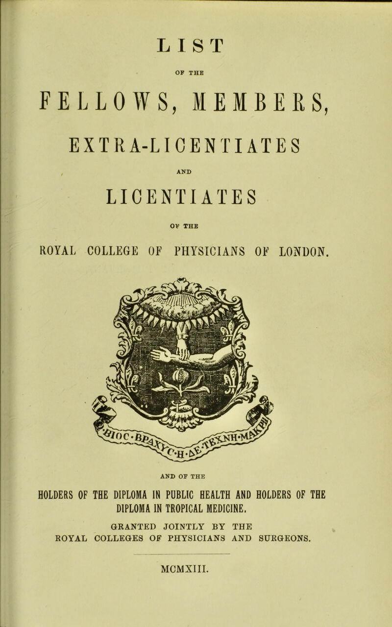 LIST OF THE FELLOWS, MEMBERS, EXTRA-LICENTIATES AND LICENTIATES OF THE ROYAL COLLEGE OF PHYSICIANS OF LONDON. AND OF THE HOLDERS OF THE DIPLOMA IN PUBLIC HEALTH AND HOLDERS OF THE DIPLOMA IN TROPICAL MEDICINE. GRANTED JOINTLY BY THE ROYAL COLLEGES OF PHYSICIANS AND SURGEONS. MCMXIIL