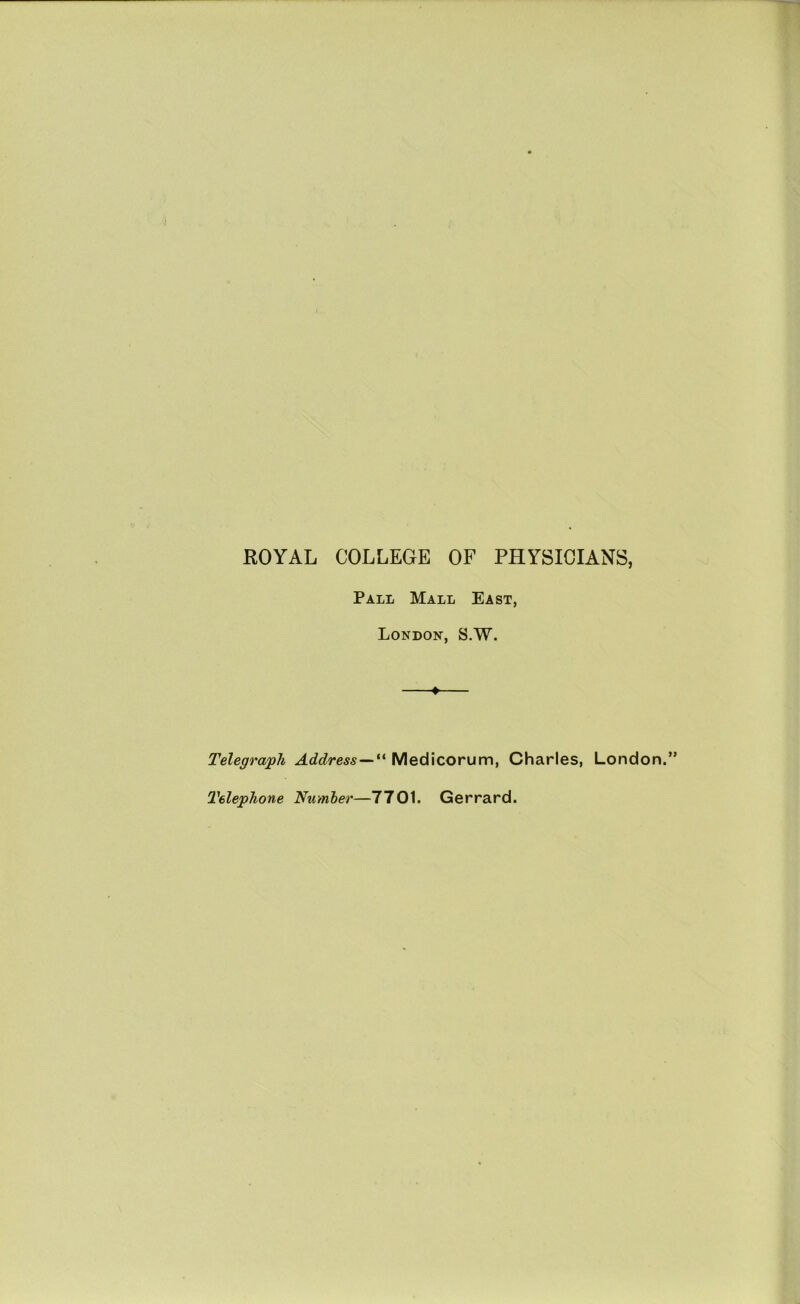 ROYAL COLLEGE OF PHYSICIANS, Pall Mall East, London, S.W. Telegraph Address—“ Medicorum, Charles, Londo Telephone Number—7701. Gerrard.