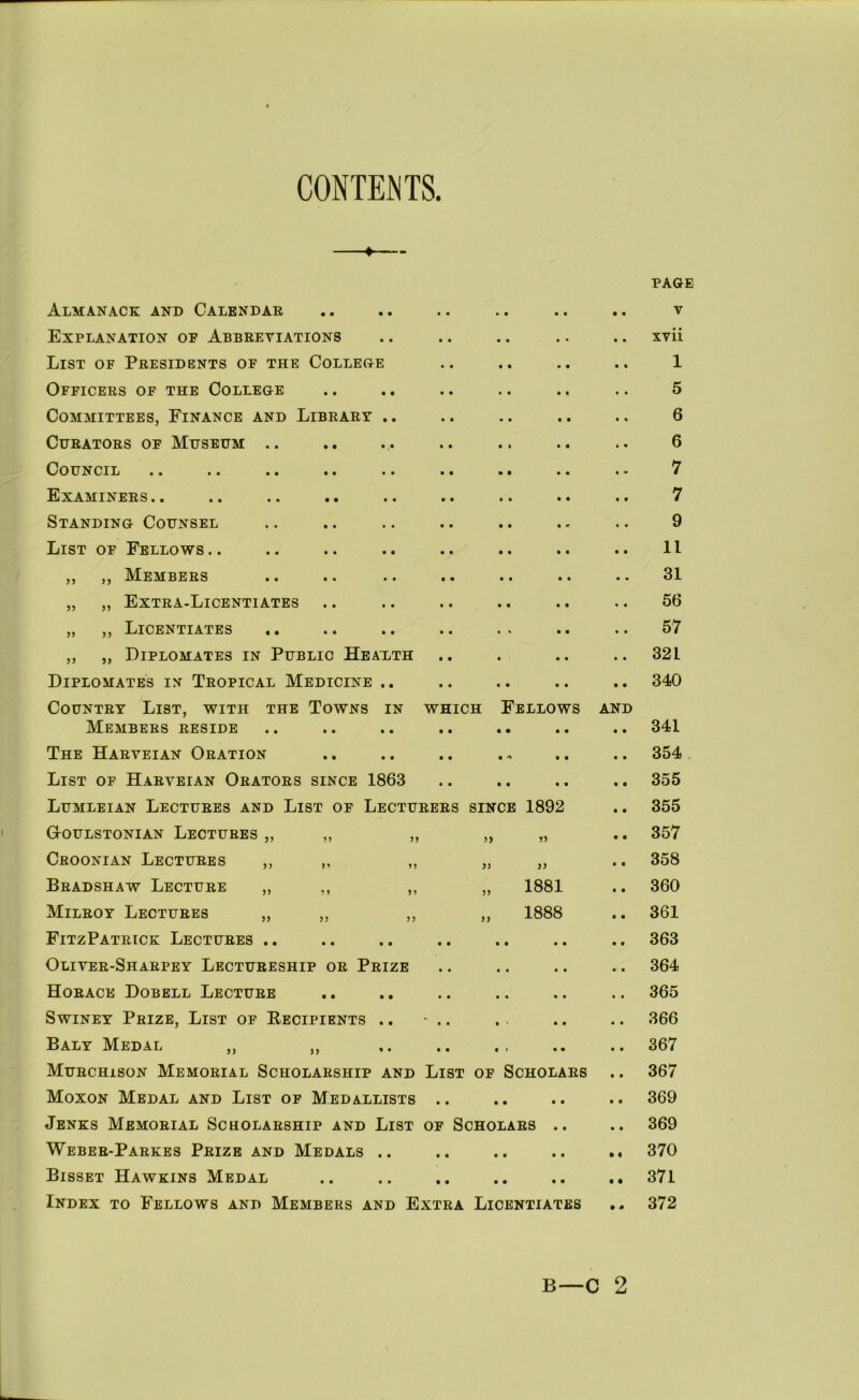 CONTENTS. PAGE Almanack and Calendar • • • • • • V Explanation of Abbreviations • • . - • xvii List of Presidents of the College • « • • • • 1 Officers of the College « • • • • • 5 Committees, Finance and Library .. • • • • • » 6 Curators of Museum .. • • t • » « 6 Council • • • • • • 7 Examiners .. t • • • • « 7 Standing Counsel • • • ^ • • 9 List of Fellows .. • « • • • • 11 ,, ,, Members • « • « • • 31 „ ,, Extra-Licentiates • « • • • 56 „ ,, Licentiates .. « « • • * 57 ,, „ Diplomates in Public Heaxth • ' • • • 321 Diplomates in Tropical Medicine .. • • • • • • 340 Country List, with the Towns in WHICH Fellows and Members reside • • • • • • 341 The Harveian Oration • • • m 354 List of Harveian Orators since 1863 • • • • • • 355 Lumleian Lectures and List of Lecturers SINCE 1892 • • 355 G-oulstonian Lectures „ „ „ )) n • • 357 Ceoonian Lectures ,, ,, ,, }} jy • • 358 Bradshaw Lecture „ ,, ,, )) 1881 « • 360 Milroy Lectures „ ,, ,, >> 1888 t • 361 FitzPatrick Lectures .. • • • • • • t 363 Oliver-Sharpey Lectureship or Prize • • • • • •' • 364 Horace Dobell Lecture • • • « • • • • 365 SwiNEY Prize, List of Eecipients .. « « • ■ • • • • 366 Baly Medal „ „ • « « t • • • • 367 Murchison Memorial Scholarship and List OF Scholars • • 367 Moxon Medal and List of Medallists • • • • • • • • 369 Jenks Memorial Scholarship and List OF Scholars .. • • 369 Weber-Parkes Prize and Medals .. • • • • • • • « 370 Bisset Hawkins Medal • • • • • • • • 371 Index to Fellows and Members and Extra Licentiates • s 372 B—C 2