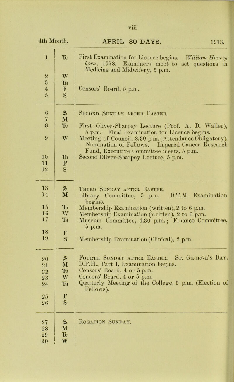 4th Month. APRIL, 30 DAYS. 1913. 1 2 3 4 5 Tv W Th F S First Examination for Licence be^^^ins. William Harvey horn^ 1578. Examiners meet to set questions in Medicine and Midwifery, 5 p.m. Censors’ Board, 5 p.m. 6 Second Sunday after Easter. 7 M 8 Tu First Oliver-Sharpey Lecture (Prof. A. D. Waller), 5 p.m. Final Examination for Licence begins. 9 W Meeting of Council, 8.30 p.m. (Attendance Obligatory), Nomination of Fellows. Imperial Cancer Research Fund, Executive Committee meets, 5 p.m. 10 Th Second Oliver-Sharpey Lecture, 5 p.m. 11 F 12 S 13 Third Sunday after Easter. 14 M Library Committee, 5 p.m. D.T.M. Examination begins. 15 Tu Membership Examination (written), 2 to 6 p.m. 16 W Membership Examination (a\ ritten), 2 to 6 p.m. 17 Th Museum Committee, 4.30 p.m.; Finance Committee, 5 p.m. 18 F 19 S Membership Examination (Clinical), 2 p.m. 20 Fourth Sunday after Easter. St. George’s Day. 21 M D.P.II., Part I, Examination begins. 22 Tu Censors’ Board, 4 or 5 p.m. 23 W Censors’ Board, 4 or 5 p.m. 24 Th Quarterly Meeting of the College, 5 p.m. (Election of Fellows). 25 F 26 S 27 Rogation Sunday. 28 M 29 Tu