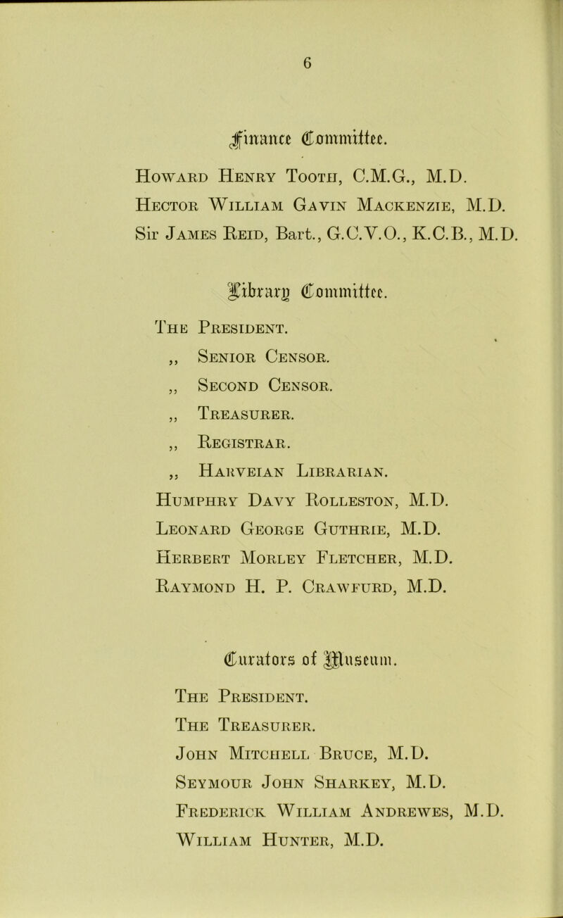 .finaiia Howard Henry Tooth, C.M.G., M.D. Hector William Gavin Mackenzie, M.D. Sir James Eeid, Bart., G.C.V.O., K.C.B., M.D. I^ibrarji Committer. The President. ,, Senior Censor. ,, Second Censor. ,, Treasurer. ,, Begistrar. ,, Harveian Librarian. Humphry Davy Bolleston, M.D. Leonard George Guthrie, M.D. Herbert Morley Fletcher, M.D. Baymond H. P. Crawfurd, M.D. Curators of gluseum. The President. The Treasurer. John Mitchell Bruce, M.D. Seymour John Sharkey, M.D. Frederick William Andrewes, M.D. William Hunter, M.D.