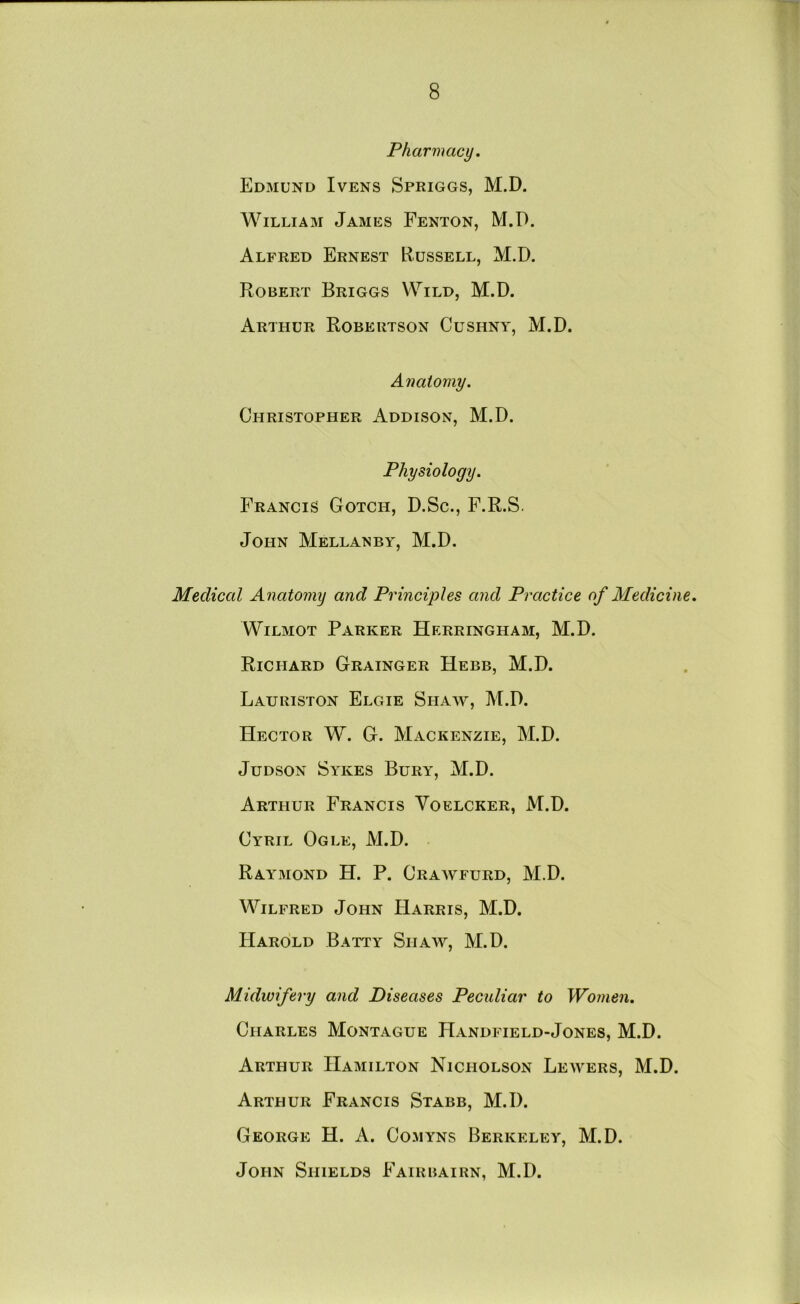 Pharmacy. Edmund Ivens Spriggs, M.D. William James Fenton, M.D. Alfred Ernest Russell, M.D. Robert Briggs Wild, M.D. Arthur Robertson Cushny, M.D. Anatomy. Christopher Addison, M.D. Physiology. Francis Gotch, D.Sc., F.R.S. John Mellanby, M.D. Medical Anatomy and Principles and Practice of Medicine. WiLMOT Parker Herringham, M.D. Richard Grainger Hebb, M.D. Lauriston Elgie Shaw, M.D. Hector W. G. Mackenzie, M.D. JuDSON Sykes Bury, M.D. Arthur Francis Voelcker, M.D. Cyril Ogle, M.D. Raymond H. P. Crawfurd, M.D. Wilfred John Harris, M.D. Harold Batty Shaw, M.D. Midwifery and Diseases Peculiar to Women. Charles Montague Handfield-Jones, M.D. Arthur Hamilton Nicholson Leavers, M.D. Arthur Francis Stabb, M.D. George H. A. Comyns Berkelea', M.D. John Shields Fairbairn, M.D.