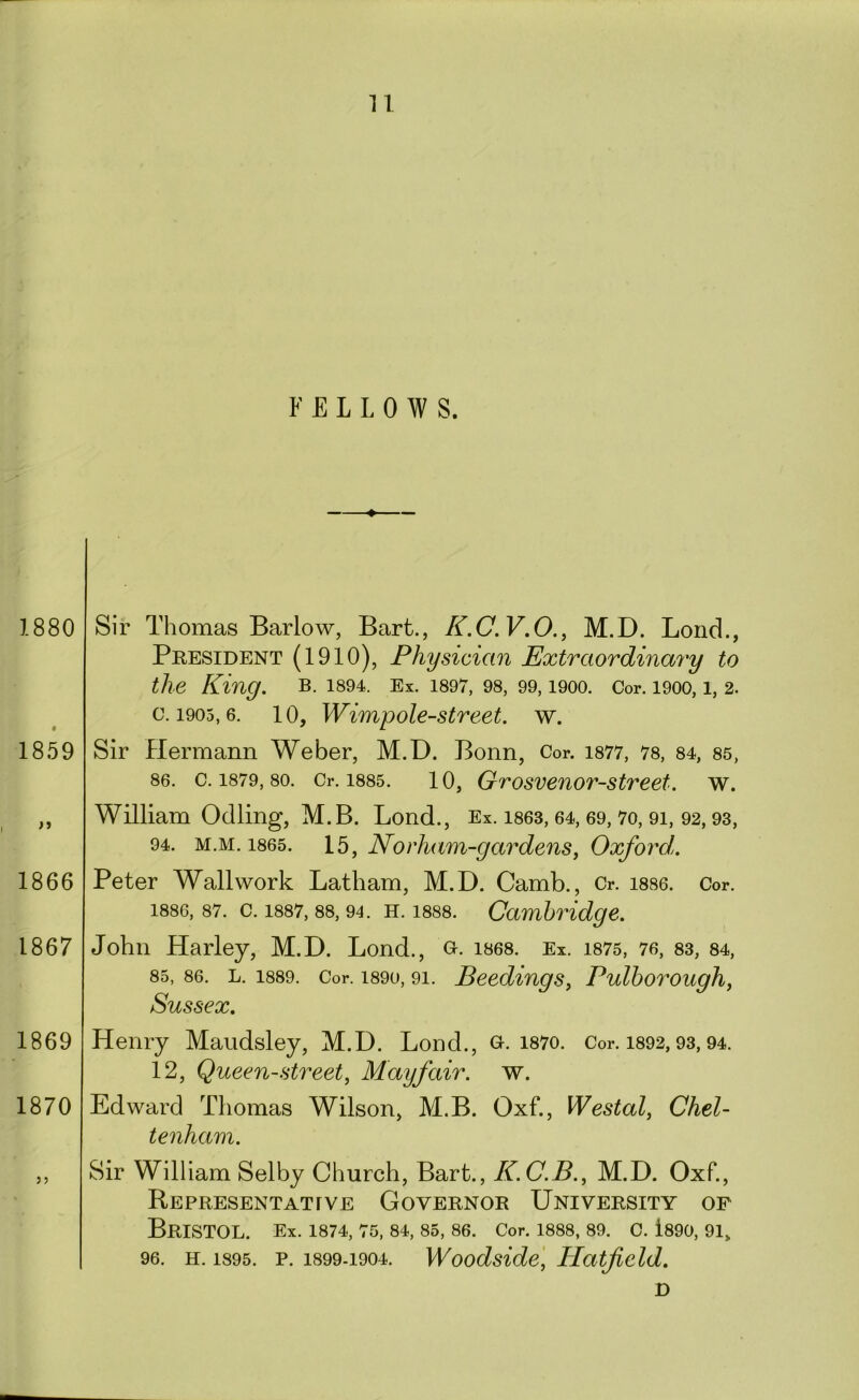 FELLOWS. 1880 1859 >1 1866 1867 Sir Thomas Barlow, Bart., K.C.V.O., M.D. Bond., President (1910), Physician Extraordinary to the King. B. 1894. Ex. 1897, 98, 99, 1900. Cor. 1900, 1, 2. 0.1905,6. 10, Wimpole-street. w. Sir Hermann Weber, M.D. Bonn, Cor. i877, 78, 84, 85, 86. c. 1879, 80. Or. 1885. 10, Grosvenor-street. w. William Odling, M.B. Bond., Ex. i863,64, 69,7o, 91, 92,93, 94. M.M. 1865. Norham-gardens, Oxford. Peter Wall work Batham, M.D. Camb., Cr. 1886. Cor. 1886, 87. c. 1887,88,94. H. 1888. Cambridge. John Harley, M.D. Bond., Gr- i868. Ex. i875, 76, 83, 84, 85, 86. L. 1889. Cor. 1890, 91. Beediugs, Pulhoroughy Sussex, 1869 1870 3) Henry Maudsley, M.D. Bond., g. i87o. Cor. i892,93,94. 12, Queen-streety Mayfair, w. Edward Thomas Wilson, M.B. Oxf., Westaly Chel- tenham. Sir William Selby Church, Bart., K.C.B.y M.D. Oxf., Representattve Governor University of Bristol. Ex. 1874,75,84,85,86. cor. 1888,89. c. i89o, 91, 96. H. 1895. p. 1899-1904. Woodside, Hatfield. D