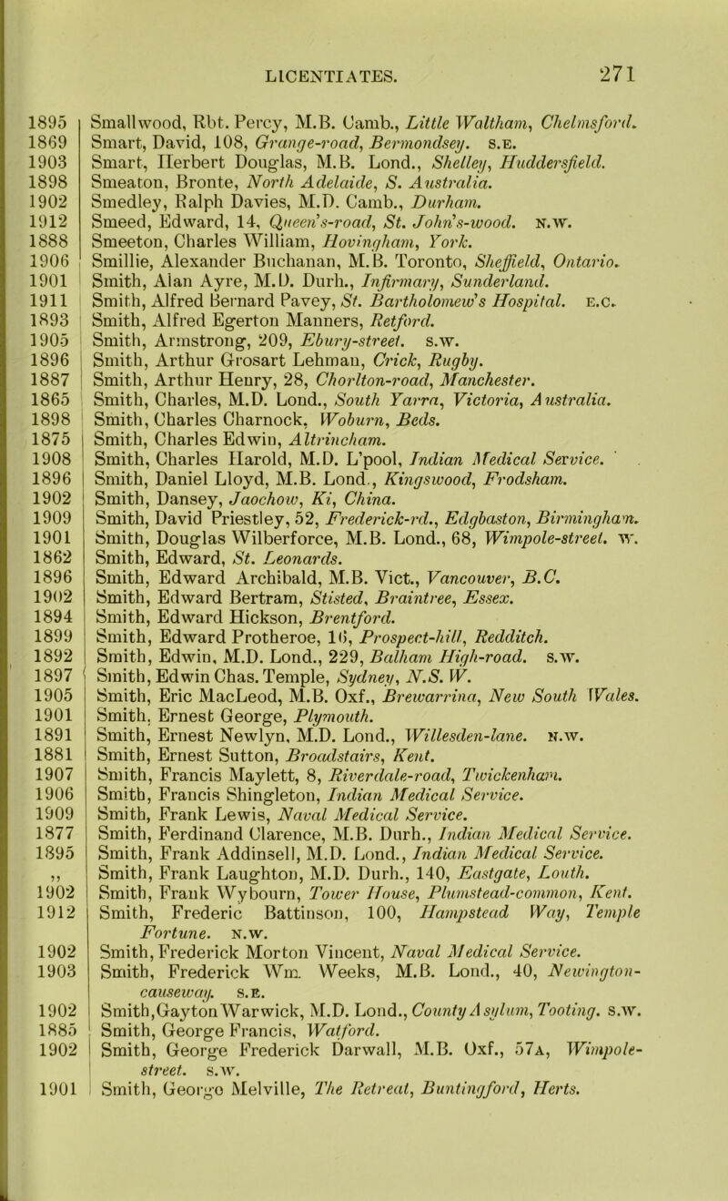 1895 1869 1903 1898 1902 1912 1888 1906 1901 1911 1893 ' 1905 i 1896 I 1887 i 1865 1898 ' 1875 1908 1896 I 1902 1909 1901 1862 1896 1902 1894 1899 1892 1897 ' 1905 1901 1891 1881 1907 1906 1909 1877 1895 1902 1912 1902 1903 1902 1885 1902 1901 Smallwood, Rbt. Percy, M.B. Camb., Little Waltham^ Chelmsford. Smart, David, 108, Grange-road, Bermondsey. s.e. Smart, Herbert Douglas, M.B. Lond., Shelley, Huddersfield. Smeaton, Bronte, North Adelaide, S. Australia. Smedley, Ralph Davies, M.D. Camb., Durham. Smeed, Edward, 14, Queen s-road, St. John\s-ivood. n.w. Smeeton, Charles William, Hovingham, York. Smillie, Alexander Buchanan, M.B. Toronto, Shejfield, Ontario. Smith, Alan Ayre, M.D. Durh., Infirmary, Sunderland. Smith, Alfred Bernard Pavey, St. Bartholomew's Hospital. e.c» Smith, Alfred Egerton Manners, Retford. Smith, Armstrong, 209, Ebury-streei. s.w. Smith, Arthur Grosart Lehman, Crick, Rugby. Smith, Arthur Henry, 28, Chorlton-road, Manchester. Smith, Charles, M.D. Lond., South Yarrn, Victoria, Australia. Smith, Charles Charnock, Woburn, Beds. Smith, Charles Edwin, Altrincham. Smith, Charles Harold, M.D. L’pool, Indian Medical Service. Smith, Daniel Lloyd, M.B. Lond., Kingswood, Frodsham. Smith, Dansey, Jaochow, Ki, China. Smith, David Priestley, 52, Frederick-rd., Edgbaston, Birmingham. Smith, Douglas Wilberforce, M.B. Lond., 68, Wimpole-streel. w. Smith, Edward, St. Leonards. Smith, Edward Archibald, M.B. Viet., Vancouver, B.C, Smith, Edward Bertram, Stisted, Braintree, Essex. Smith, Edward Hickson, Brentford. Smith, Edward Protheroe, 16, Prospect-hill, Redditch. Smith, Edwin, M.D. Lond., 229, Balham High-road. s.w. Smith, Edwin Chas. Temple, Sydney, N.S. W. Smith, Eric MacLeod, M.B. Oxf., Brewarrina, New South Wales. Smith, Ernest George, Plymouth. Smith, Ernest Newlyn, M.D. Lond., Willesden-lane. n.w. Smith, Ernest Sutton, Broadstairs, Kent. Smith, Francis Maylett, 8, River dale-road, Twickenham. Smith, Francis Shingleton, Indian Medical Service. Smith, Frank Lewis, Naval Medical Service. Smith, Ferdinand Clarence, M.B. Durh., Indian Medical Service. Smith, Frank Addinsell, M.D. Lond., Indian Medical Service. Smith, Frank Laughton, M.D. Durh., 140, Eastgate, Louth. Smith, Frank Wybourn. Tower House, Plumstead-common, Kent. Smith, Frederic Battinson, 100, Hampstead Way, Temple Fortune, n.w. Smith, Frederick Morton Vincent, Naval Medical Service. Smith, Frederick Wm. Weeks, M.B. Lond., 40, Newington- causeway. S.E. Smith,Gayton Warwick, M.D. Lond., County A sylum, Tooting, s.w. Smith, George Francis, Watford. Smith, George Frederick Darwall, M.B. Oxf., 57a, Winipole- street. s.w. Smith, Geoi’go Melville, The Retreat, Buntingford, Herts.