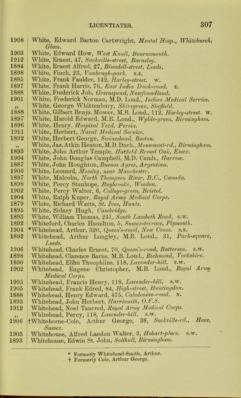 1908 1903 1912 1884 1898 1885 1897 1888 1901 1888 1897 1896 1911 1892 1893 1904 1887 1906 1897 1898 1902 1904 1879 1895 1893 1892 1904 1892 1906 1898 1890 1902 1905 1905 1888 1893 1912 1906 1903 1893 White, Edward Barton Cartwright, Menial Hos}o., Whitchurch^ Glam. White, Edward How, West Knoll, Bournemouth. White, Ernest, 47, Sackville-street, Barnsley. White, Ernest Alfred, 27, Blundell-street, Leeds. White, Pinch, 23, Vanhrugh-park. s.e. I White, Frank Faulder, 142, Barley-street, w. White,-Frank Harris, 76, East India Dock-road. e. White, Frederick Job, Greenspond, Newfoundland. White, Frederick Norman, M.D. Lond., Indian Medical Service. White, George Whittenbnry, Shiregreen, Sheffield. White, Gilbert Benjn. Mower, M.B. Lond., 112, Harley-street, w. White, Harold Edward, M.B. Lond., Wylde-green, Birmingham. White, Henry, Hospital Yezd, Persia. White, Herbert, Naval Medical Service. White, Herbert George, Swineshead, Boston. White, Jas. Atkin Henton,M.D.Durh., Birmingham. White, John Arthur Temple, Hatfield Broad Oak, Essex. White, John Douglas Campbell, M.D. Camb., Harrow. White, John Houghton, Ayres, Argentina. White, Leonard, Alossley, near Alanchester. White, Malcolm, North Thompson River, B.C., Canada. White, Percy Stanhope, Bughrooke, Weedon. White, Percy Walter, 6, College-green, Bristol. White, Ralph Kuper, Royal Army Medical Corps. White, Richard Watts, St. Ives, Hunts. White, Sidney Hugh, Cambridge. I White, William Thomas, 241, South Lambeth Road. s.w. I Whiteford, Charles Hamilton, 5, Sussex-terrace, Plymouth. j*Whitehead, Arthur, 320, Queen s-road. New Cross, s.e. } Whitehead, Arthur Longle}^ M.B. Loud., 31, Park-square, ! Leeds. 1 Whitehead, Charles Ernest, 70, Qtieen s-road, Battersea, s.w. I Whitehead, Clarence Barns, M.B. Lond., Richmond, Yorkshire. \ Whitehead, Elihu Theophilus, 1\S, Lavender-hill. s.w. Whitehead, Eugene Christopher, M.B. Lond., Royal Army Medical Corps. Whitehead, Francis Henry, 118, Lavender-hill. s.w. Whitehead, Frank Edred, 84, High-street, Huntingdon, Whitehead, Henry Edward, 475, Caledonian-road. n. i Whitehead, John Herbert, Harrismith, O.F.S. \ Whitehead, Noel Tancred, Royal Army Medical Corps. Whitehead, Percy, 118, Lavender-hill. s.w. tWhitehoi-ne-Cole, Arthur George, 38, Sackville-rd., Hove, Sussex. Whitehouse, Alfred Landon Walter, 3, Hob art-place, s.w. Whitehouse, Edwin St. John, Solihidl, Birmingham. * Eormerly Whitehead-Smith, Arthur, t Formerly Cole, Arthur George.