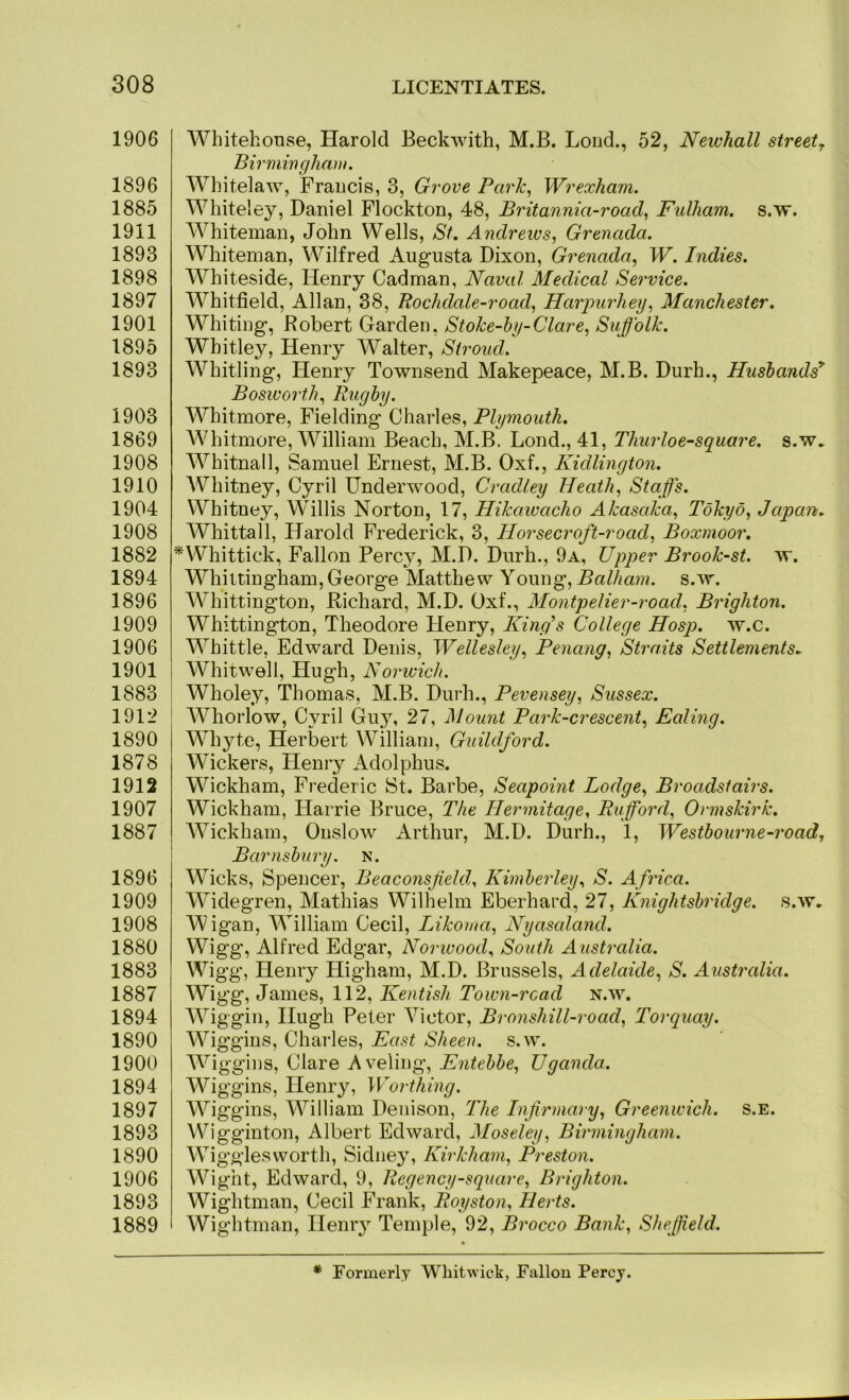 1906 1896 1885 1911 1893 1898 1897 1901 1895 1893 1903 1869 1908 1910 1904 1908 1882 1894 1896 1909 1906 1901 1883 1912 1890 1878 1912 1907 1887 1896 1909 1908 1880 1883 1887 1894 1890 1900 1894 1897 1893 1890 1906 1893 1889 Whitehonse, Harold Beckwith, M.B. Loud., 52, Newhall street^ Birmingham. Wliitelaw, Fraucis, 3, Grove Park, Wrexham. Whiteley, Daniel Flockton, 48, Britannia-road, Fulham, s.w. Whiteman, John Wells, St. Andrews, Grenada. Whiteman, Wilfred Aug-nsta Dixon, Grenada, W. Indies. Whiteside, Henry Cadman, Naval Medical Service. Whitfield, Allan, 38, Bochdale-road, Harpurhey, Manchester. Whiting-, Robert Garden, Stoke-hy-Clare, Suffolk. Whitley, Henry Walter, Stroud. Whitling-, Henry Townsend Makepeace, M.B. Durh., Husbands^ Bosworth, Rugby. Whitmore, Fielding Charles, Plymouth. Whitmore, William Beach, M.B. Lond., 41, Thurloe-square. s.w. Whitnall, Samuel Ernest, M.B. Oxf., Kidlington. Whitney, Cyril Underwood, Cradley Heath, Staffs. Whitney, Willis Norton, 17, Hikawacho Akasaka, Tokyo, Japan. AVhittall, Harold Frederick, 3, Horsecroft-road, Boxmoor. ^Whittick, Fallon Percy, M.D. Durh., 9a, Upper Brook-st. w. Whittingham, George Matthew Young, Balham. s.w. Whittington, Richard, M.D. Oxf., Montpelier-road, Brighton. Whittington, Theodore Henry, King's College Hosp. w.c. Whittle, Edward Denis, Wellesley, Penang, Straits Settlements. Whitwell, Hugh, Norwich. Wholey, Thomas, M.B. Durh., Pevensey, Sussex. Whorlow, Cyril Gu,y, 27, Mount Park-crescent, Ealing. Whyte, Herbert William, Guildford. Wickers, Henry Adolphus. Wickham, Frederic St. Barbe, Seapoint Lodge, Broadstairs. Wickham, Harrie Bruce, The Hermitage, Rufford, Ormskirk. Wickham, Onslow Arthur, M.D. Durh., 1, Westbourne-road, Barnsbury. n. Wicks, Spencer, Beaconsfield, Kimberley, S. A frica. Widegren, Mathias Wilhelm Eberhard, 27, Knightsbridge. s.w. Wigan, William Cecil, Likoma, Nyasaland. Wigg, Alfred Edgar, Norivood, South Australia. Wigg, Henry Higham, M.D. Brussels, Adelaide, S. Australia. Wigg, James, 112, Kentish Town-read n.w. Wiggin, Hugh Peter Victor, Bronshill-road, Torquay. Wiggins, Charles, East Sheen, .s.w. Wiggins, Clare Aveling, Entebbe, Uganda. Wiggins, Henry, Worthing. Wiggins, William Denison, The Infirmary, Greenwich, s.e. Wigginton, Albert Edward, Moseley, Birmingham. Wigglesworth, Sidney, Kirkham, Preston. Wight, Edward, 9, Regency-square, Brighton. Wightman, Cecil Frank, Royston, Herts. Wightman, Hemy Temple, 92, Brocco Bank, Sheffield. * Formerly Whitwiek, Fallon Percy.