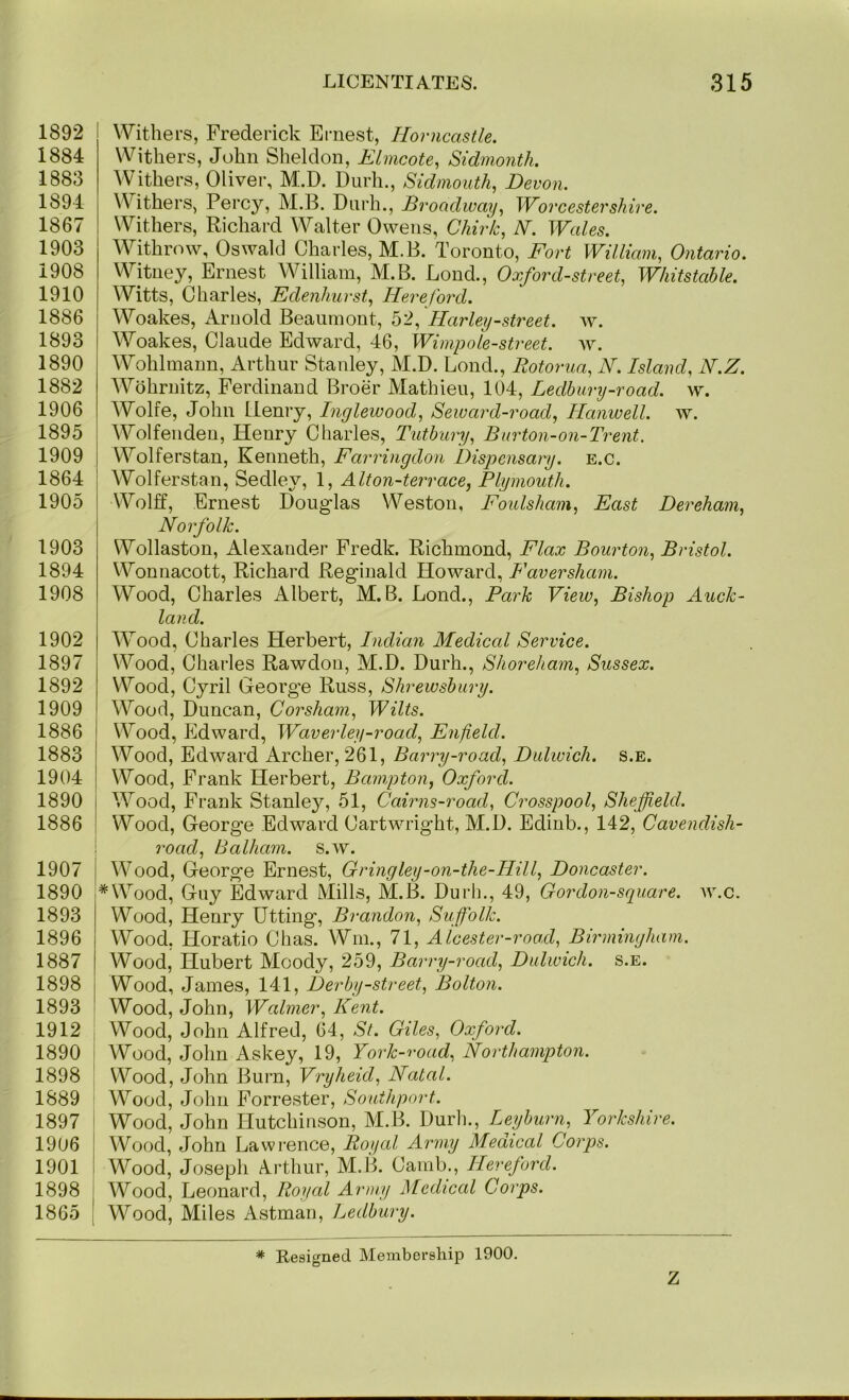 1892 1884 1883 1894 1867 1903 1908 1910 1886 1893 1890 1882 1906 1895 1909 1864 1905 1903 1894 1908 1902 1897 1892 1909 1886 1883 1904 1890 1886 1907 1890 1893 1896 1887 1898 1893 1912 1890 1898 1889 1897 1906 1901 1898 1865 Withers, Frederick Ernest, Horncastle. Withers, John Sheldon, ELmcote, Sidmonth. Withers, Oliver, M^.D. Diirh., Sidmouth, Devon. Withers, Percy, M.B. Dnrh., Broadway, Worcestershire. Withers, Richard Walter Owens, Chirk, N. Wales. Withrow, Oswald Charles, M.B. Toronto, Fort William, Ontario. Witney, Ernest William, M.B. Lond., Oxford-street, Whitstahle. Witts, Charles, Edenhurst, Hereford. Woakes, Arnold Beaumont, 52, Harley-street, w. Woakes, Claude Edward, 46, Wimpole-street. w. Wohlmann, Arthur Stanley, M.D. Lond., Rotorua, N. Island, N.Z. Wohruitz, Ferdinand Broer Mathien, 104, Ledbury-road. w. Wolfe, John Henry, Inglewood, Seward-road, Hanwell. w. Wolfendeu, Henry Charles, Tuthury, Bnrton-on-Trent. Wolferstan, Kenneth, Farringdon Dispensary, e.c. Wolferstan, Sedley, 1, Alton-terrace, Plymouth. Wolff, Ernest Dong-las Weston, Foulsham, East Dereham, Norfolk. Wollaston, Alexander Fredk. Richmond, Flax Bourton, Bristol. Wonnacott, Richard Reg-iuald Howard, F aver sham. Wood, Charles Albert, M.B. Lond., Park View, Bishop Auck- land. Wood, Charles Herbert, Indian Medical Service. Wood, Charles Rawdon, M.D. Durh., Shoreham, Sussex. VV^ood, Cyril Georg-e Russ, Shrewsbury. Wood, Duncan, Corsham, Wilts. Wood, Edward, Waverley-road, Enfield. Wood, Edward Archer, 261, Barry-road, Dulwich, s.e. Wood, Frank Herbert, Bampton, Oxford. \ Wood, Frank Stanley, 51, Cairns-road, Crosspool, Sheffield. : Wood, Georg'e Edward Cartwright, M.D. Edinb., 142, Cavendish- \ road, Balham. s.w. I Wood, George Ernest, Gringley-on-the-IIill, Doncaster. *Wood, Guy Edward Mills, M.B. Durh., 49, Cordon-square, w.c. Wood, Henry Utting, Brandon, Suffolk. Wood. Horatio Chas. Win., 71, Alcester-road, Birmingham. Wood, Hubert Moody, 259, Barry-road, Dulwich, s.e. I Wood, James, 141, Derby-street, Bolton. Wood, John, Walmer, Kent. Wood, John Alfred, 64, St. Giles, Oxford. ' Wood, John Askey, 19, York-road, Northampton. Wood, John Burn, Vryheid, Natal. Wood, John Forrester, Southport. Wood, John Hutchinson, M.B. Durh., Leyburn, Yorkshire. I Wood, John Lawrence, Royal Army Medical Corps. ! Wood, Joseph Arthur, M.B. Camb., Hereford. : Wood, Leonard, Royal Army Medical Corps. ' Wood, Miles Astman, Ledbury. * Resigned Membership 1900. Z