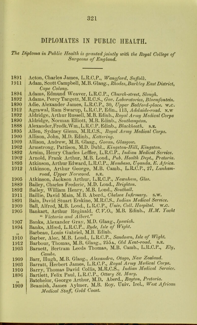 DIPLOMATES IN PUBLIC HEALTH. The Diploma in Public Health is granted jointly with the Royal College of Surgeons of England. 1891 1911 1894 1892 1890 1912 1892 1890 1888 1895 1900 1909 1902 1892 1902 1893 1912 1905 1889 1892 1911 1891 1909 1905 1907 1894 1910 1912 1903 1909 1903 1910 1896 1909 Acton, Charles James, L.R.C.P., Wangford, Suffolk. Adam, Scott Campbell, M.B. Glasg., Rhodes, Barkley East District, Cape Colony. Adams, Edmund Weaver, L.R.C.P., Church-street, Slough. Adams, Percy Tar^ett, M.R.C.S., Gov. Laboratories, Bloemfontein. Adie, Alexander James, L.R.C.P., 30, Upper Bed ford-place, w.c, Agrawal, Ram Swamp, L.R.C.P. Edin., 113, Adelaide-road. n.w Aldridge, Arthur Russell, M.B. Edinb., Royal Army Medical Corps Aldridge, Noi'inan Elliott, M.B. EJinb., Southampton. Alexander,Fredk.Wm.,L.R.C.P. Edinb., Blackheath. s.e. Allen, Sydney Glenn, Al.R.C.S., Royal Army Medical Corps. Allison, John, M.D. Edinb., Kettering. Allison, Andrew, M.lb Glasg., Govan, Glasgow. Armstrong, Pattison, M.D. Dubl., Kingston-Hill, Kingston. Arnirn, Henry Charles Leffler, L.R.C.P., Indiari Medical Service. Arnold, Frank Arthur, M.B. Loud., Pub. Health Dept., Pretoria. Atkinson, Arthur Edward, L.R.C.P., Mombasa, Uganda, E. Africa. Atkinson, Arthur George, M.B. Camb., L.R.C.P., 27, Lunham- road, Upper Norwood, s.e. Atkinson, Jackson Arthur, L.R.C.P., Newnham, Glos. Bailey, Charles Frederic, M.D. Lond., Brighton. Bailey, William Henry, M.B. Lond., Southall. Baillie, David Main, Al.B. Aberd., Chelsea Infirmary, s.w. Bain, David Stuart Erskine, M.R.C.S., Indian Medical Service. Ball, Alfred, M.B. Lond., L.R.C.P., Univ. Coll. Hospital, w.c. Bankart, Arthur Reginald, C.V.O., M.B. Edinb,, H.M. Yacht “ Victoria and Alberti” Banks, Alexander Gray, M.D. Ipsivich. Banks, Alfred, L.R.C.P., Ryde, Isle of Wight. Barbeau, Louis (Tabriel, M.B. Edinb. Barber, Alec, M.B. Lond., L.R.C.P., Sandown, Isle of Wight. Barbour, Thomas, M.B. Glasg., 255a, Old Kent-road. s.e. Barnett, Bertram Leeds Thomas, M.B. Camb., L.R.C.P., Ely, Cambs. Barr, Hugh, M.B. Glasg., Alexandra, Otago, New Zealand. Barratt, Herbert James, L.R.C.P., Royal Army Medical Corps. Barry, Thomas David Collis, M.R.C.S., Indian Medical Service. Bartlett, Felix Paul, L.R.C.P., Otterg St. Ma,ry. Batchelor, George Arthur, M.D. Aberd., Ray ton, Pretoria. Beamish, James Aylmer, M.B. Roy. Univ. Irel., West African Medical Staff, Gold Coast.