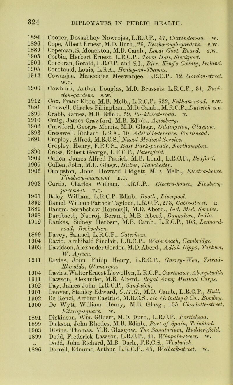 1894 1896 1889 1905 1906 1905 1912 1900 1912 1891 1890 1910 1902 1893 1891 1890 1909 1905 1906 1902 1901 1892 1889 1898 1912 1899 1904 1903 1911 1904 1911 1902 1901 1902 1900 1891 1899 1903 1899 1896 DIPLOMATES IN PUBLIC HEALTH. Cooper, Dossabhoy Nowrojee, L.R.C.P., 47, Clarendon-sq. w. Cope, Albert Ernest, M.D. Durh., 26, Besshorough-gardens. s.w. Copeman, S. Monckton, M.D. Carab., Local Govt. Board, s.w. Corbin, Herbert Ernest, L.R.C.P., Town Hall^ Stockport. Corcoran, Gerald, L.R.C.P. and S.I., Biri\ King's County., Ireland. Courtanld, Louis, L.S.A., Henley-on-Thames. Cowasjee, Maneckjee Meewanjee, L.R.C.P., 12, Gordon-street. w.c. Cowburn, Arthur Douglas, M.D. Brussels, L.R.C.P., 31, Bark- ston-gardens. s.w. Cox, Frank Elton, M.B. Melb., L.R.C.P., 632, F-ulham-road. s.w. Coxwell, Charles Fillingham, M.D. Camb., IsLB.G.P.^Dulwich, s.e. Crabb, James, M.D. Edinb., 59, Parkhurst-road. n. Craig, James Crawford, M.B. Ediub., Aylesbury. Crawford, George Morris, M.D. Glasg., Uddingston^ Glasgow. Cresswell, Richard, L.S.A., 10, Adelaide-terrace., Portishead. Cropley, Alfred, M.R.C.S., Naval Medical Service. Cropley, Henry, F.R.C.S., East Park-parade, Northampton. Cross, Robert George, L. R.C.P., Petersjield. Cullen, James Alfred Patrick, M.B. Loud., L.R.C.P., Bedford. Cullen, John, M.D. Glasg., Manchester. Cumpston, John Howard Lidgett, M.D. Melb., Electra-house, Finsbury-pavement e.c. Curtis, Charles William, L.R.C.P., Electra-house., Finsbury- pavement. e.c. Daley William., L.R.C.P. Edinb., Bootle, Liverpool. Daniel, William Patiick Taylour, L.R.C.P., 273, Cable-street, e. Dantra, Sorabshaw Hormasji, M.D. Aberd., Ind. Med. Service. Darabseth, Naoroji Beramji, M.B. Aberd., Bangalore, India. Daukes, Sidney Herbert, M.B. Camb., L.R.C.P., 103, Lennard- road, Beckenham. Davey, Samuel, L.R.C.P., Caterham. David, Archibald Sinclair, L.R.C.P., Waierbeach, Cambridge. Davidson, Alexander Gordon, M.D. Aberd., Adjah Bippo, Tarkwa, W. Africa. Davies, John Philip Henry, L.R.C.P., Garrey-Wen, Ystrad- Rhondda, Glamorgan. Davies, Walter Ernest Llewellyn, L.B>.G.Y .,Cwrtmawr, Aberystwith. Dawson, Alexander, M.B. Aberd., Royal Army Medical Corps. Day, James John, L.R.C.P., Sandwich. Denyer, Stanley Edward, C.M.G., M.D. Camb., L.R.C.P., IIulL De Renzi, Arthur Castriot, M.R.C.S.,o/o Grindley4' Co., Bombay. De Wytt, William Henry, M.B. Glasg., 105, Charlotte-street, Fi izroy-square. w. Dickinson, Win. Gilbert, M.D. Durh., L.R.C.P., Portishead. Dickson, John Rhodes, M.B. Edinb., Port of Spain, Trinidad. Divine, Thomas, M.B, Glasgow, The Sanatorium, Huddersfield. Dodd, Frederick Lawson, L.R.C.P., 41, Wimpole-street. w. Dodd, John Richard, M.B. Durh., F.K.C.S., Woohvich. Dorrell, Edmund Arthur, L.R.C.P.. 45, Welbeck-street. w.