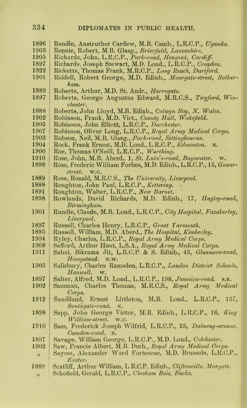 1896 1903 1905 1897 1892 1901 1889 1897 1888 1902 1905 1907 1903 1904 1900 1910 1898 1 1889 1888 1891 1898 1901 1897 1895 1904 1908 1911 1903 1897 1902 1912 1898 1910 1897 1902 1889 Rendle, Anstruther Cardew, M.B. Oamb., L.R.C.P., Uganda. Rennie, Robert, M.B. Glasg*., Brierfield, Lancashire. Richards, John, L.R.C.P., Park-road^ Hengoed., Cardiff. Richards, Joseph Stewart, M.D. Lond., L.R.C.P., Croydon. Ricketts, Thomas Frank, M.R.C.P., Long Reach, Dartford. Riddell, Robert George, M.D. Edinb., Moorgate-street, Rother- ham. Roberts, Arthur, M.D. St. Andr., Harrogate. Roberts, George Augustus Edward, M.R.C.S., Twyford, Win- chester. Roberts, John Lloyd, M.B. Edinb., Colwyn Bay, N. Wales. Robinson, Frank, M.D. Viet., County Hall, Wakefield. Robinson, John Elliott, L.R.C.P., Dorchester. Robinson, Oliver Long, L.R.C.P., Royal Army Medical Corps. ' Robson, Neil, M.B. Glasg., Pa?’^-ro<7cZ, Sittingbourne. ! Rock, Frank Ernest, M.D. Lond., L.R.C.P., n. Roe, Thomas O’Neill, L.R.C.P., Worthing. Rose, John, M.B. Aberd., 1, St. Luke s-road, Bayswater. w. Ross, Frederic William Forbes, M.D. Edinb., L.R.C.P., 15, Gower- streef. w.c. Ross, Ronald, M.R.C.S., The University, Liverpool. Roughton, John Paul, L.R.C.P., Kettering. • Roughton, Walter, L.R.C.P., Hew Barnet. Rowlands, David Richards, M.D. Edinb., 17, Hagley-road, Birmingham. Rundle, Claude, M.B. Lond., L.R.C.P., City Hospital, Fazakerley, Liverpool. Russell, Charles Henry, L.R.C.P., Great Yarmouth. Russell, William, M.D. Aberd., The Hospital, Kimberley. R}dey, Charles, L.R.C.P., Royal Army Medical Corps. Safford, Arthur Hunt, L.S.A., Royal Army Medical Corps. Sahni, Bikrama Jit, L.R.C.P. & S. Edinb., 43, Glenmore-road, Hanpstead. N.w. Salisbury, Charles Ramsden, L.R.C.P., London District Schools, Hanwell. w. Salter, Alfred, M.D. Loud., L.R.C.P., 198, Jamaica-road. s.e. Samman, Charles Thomas, M.R.C.S., Royal Army Medical Corps. Sandiland, Ernest Littleton, M.B. Lond., L.R.C.P., 137, South gat e-7'oad. n. Sapp, John George Victor, M.B. Edinb., L.R.C.P., 16, King William-street, av.c. Sass, Frederick Joseph Wilfrid, L.R.C.P., 25, Dalmeny-avenue, Camden-road. N. Savage, William George, L.R.C.P., M.D. Lond., Colchester. Saw, Francis Albert, M.B. Durh., Royal Army Medical Corps. Sayres, Alexander Ward Fortescue, M.D. Brussels, L.R.C.P., Exeter. Scatliff, Arthur William, L R.C.P. Edinb., Clifitonville, Margate. Scholield, Gerald, L.R.C.P., Chesham Bois, Bucks.