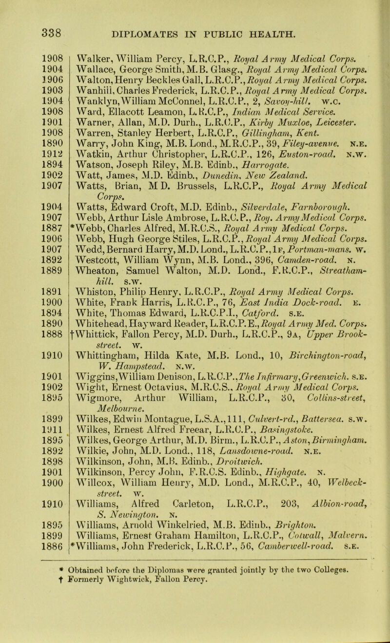 1908 1904 1906 1903 1904 1908 1901 1908 1890 1912 1894 1902 1907 1904 1907 1887 1906 1907 1892 1889 1891 1900 1894 1890 1888 1910 1901 1902 1895 1899 1911 1895 1892 1898 1901 1900 1910 1895 1899 1886 Walker, William Percy, L.R.C.P., Royal Army Medical Corps. Wallace, George Smith, M.B. Glasg., Royal Army Medical Corps. Walton,Henry Beckles Gall, Royal Army Medical Corps. Wanhiii, Charles Frederick, L.R.C.P., Royal Army Medical Corps. Wanklyn,William McConnel, L.R.C.P., 2, Savoy-hill, w.c. Ward, Ellacott Leamon, L. R.C.P., Indian Medical Service. Warner, Allan, M.D. Durh., L.R.C.P., Kirhy Muxloe^ Leicester. Warren, Stanley Herbert, L.R.C.P., Gillingham, Kent. Warry, John King, M.B. Lond., M.R.C.P., 39, Filey-avenve. n.e. Watkin, Arthur Christopher, L.R.C.P., 126, Evston-road. n.w. Watson, Joseph Riley, M.B. Edinb., Harrogate. Watt, James, M.D. Edinb., Dunedin, New Zealand. Watts, Brian, M D. Brussels, L.R.C.P., Royal Army Medical Corps. Watts, Edward Croft, M.D. Edinb., Silverdale, Farnhorough. Webb, A rthur Lisle Ambrose, L.R.C. P., Roy. Army Medical Corps. *Webb, Charles Alfred, M.R.C.S., Royal Army Medical Corps. Webb, Hugh George Stiles, L.R.C.P.,i?o?/aZ Army Medical Corps. Wedd, Bernard Harry, M.D. Lond., L.R.C.P.,If, Porima7i-77?ari5. w. Westcott, William Wynn, M.B. Lond., 396, Camden-road. n. Wheaton, Samuel Walton, M.D. Lond., F.R.C.P., Slreatham- hill. s.w. Whiston, Philip Henry, L.R.C.P., Royal Army Medical Corps. White, Frank Harris, L.R.C.P., 76, East India Dock-road. e. White, Thomas Edward, L.R.C.P.I., Catford. s.e. Whitehead, Hayward Reader, L.R.C.P.E.,PoyaZ Army Med. Corps. fWhittick, Fallon Percy, M.D. Durh., L.R.C.P., 9a, Upper Brook- street. w. Whittingham, Hilda Kate, M.B. Lond., 10, Birchington-road, W. Hampstead, n.w. Wiggins,William Denison, L.B.O.V.,The Infirmary,Greenwich, s.e. Wight, Ernest Octavius, M.R.C.S., Po.yrtZ Army Medical Corps. Wigmore, Arthur William, L.R.C.P., 30, Collins-street, Melbourne. Wilkes, Edwin Montague, L.S.A.,111, Culvert-rd., Battersea, s.w. Wilkes, Ernest Alfred Freear, L.R.C.P., Basingstoke. Wilkes, George Arthur, M.D. Birm., h.B>.kj.F., Aston,Birmingham. Wilkie, John, M.D. Lond., 118, Lansdowne-road. n.e. Wilkinson, John, M.B. Edinb., Droitwich. Wilkinson, Percy John, F.R.C.S. Edinb., Highgate. n. Willcox, William Henrj^, M.D. Lond., M.R.C.P., 40, Welheck- street. w. Williams, Alfred Carleton, L.R.C.P., 203, Alhion-roadj S. Newington. N. Williams, Arnold Winkelried, M.B. Edinb., Brighton, Williams, Ernest Graham Hamilton, L.R.C.P., Colwall, Malvern. ^Williams, John Frederick, L.R.C.P., 56, Camherwell-road. s.e. * Obtained before the Diplomas were granted jointly by the two Colleges, t Formerly Wightwick, Fallon Percy.