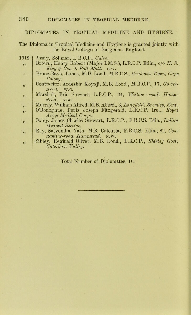 DIPLOMATES IN TROPICAL MEDICINE AND HYGIENE. The Diploma in Tropical Medicine and Hygiene is granted jointly with the Royal College of Surgeons, England. 1912 Azmy, Soliman, L.R.C.P., Cairo. „ Brown, Henry Robert (Major I.M.S.), L.R.C.P. Edin., c/o II. S. King 4' Co., 9, Pall Mall. s.w. „ Bruce-Bays, James, M.D. Lond., M.R.C.S., Graham^s Town, Cape Colony. „ Contractor, Ardeshir Koyaji, M.B. Lond., M.R.C.P., 17, Gower- street. w.c. „ Marshall, Eric Stewart, [j.R.C.P., 24, Willow-road, Hamp- stead. N.W. ,, Murray, William Alfred, M.B. Aberd., 3, Longjield, Bromley, Kent. ,, O’Donoghue, Denis Joseph Fitzgerald, L.R.C.P. Irel., Royal Army Medical Corps. ,, Oxley, James Charles Stewart, L.R.C.P., F.R.C.S. Edin., Indian Medical Service. „ Ray, Satyendra Nath, M.B. Calcutta, F.R.C.S. Edin., 82, Con- stantine-road, Hampstead, n.w. „ Sibley, Reginald Oliver, M.B. Lond., L.R.C.P., Shirley Goss, Caterham Valley.