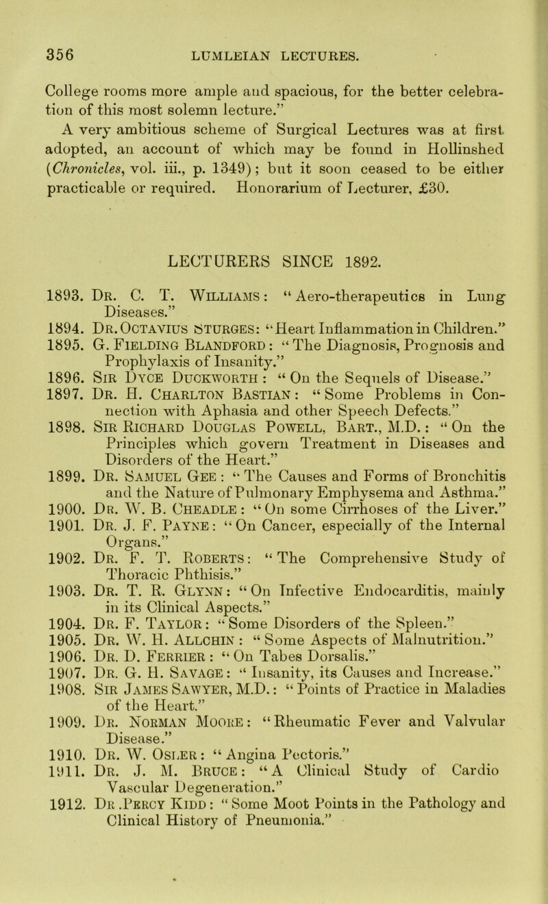 College rooms more ample and spacious, for the better celebra- tion of this most solemn lecture.” A very ambitious scheme of Surgical Lectures was at first adopted, an account of which may be found in HoUinshed (Chronicles^ vol. iii., p. 1349); but it soon ceased to be either practicable or required. Honorarium of Lecturer, £30. LECTURERS SINCE 1892. 1893. Dr. C. T. Williams: “Aero-therapeutics in Lung Diseases.” 1894. Dr. Octavius SturgeS: “Heart Inflammation in Children.” 1895. G. Fieldimg Blandford : “ The Diagnosis, Prognosis and Prophylaxis of Insanity.” 1896. Sir Dyce Duckworth : “ On the Sequels of Disease.” 1897. Dr. H. Charlton Bastian : “ Some Problems in Con- nection with Aphasia and other Speech Defects.” 1898. Sir Richard Douglas Powell, Bart., M.D. : “ On the Principles which govern Treatment in Diseases and Disorders of the Heart.” 1899. Dr. Samuel Gee : “ The Causes and Forms of Bronchitis and the Nature of Pulmonary Emphysema and Asthma.” 1900. Dr. W. B. Cheadle : “On some Cirrhoses of the Liver.” 1901. Dr. J. F. Payne : “ On Cancer, especially of the Internal Organs.” 1902. Dr. F. T. Roberts : “ The Comprehensive Study of Thoracic Phthisis.” 1903. Dr. T. R. Glynn: “On Infective Endocarditis, mainly in its Clinical Aspects.” 1904. Dr. F. Taylor : “ Some Disorders of the Spleen.” 1905. Dr. W. H. Allchin : “ Some Aspects of Malnutrition.” 1906. Dr. D. Ferrier : “On Tabes Dorsalis.” 1907. Dr. G. H. Savage: “ Insanity, its Causes and Increase.” 1908. Sir James Sawyer, M.D.: “ Points of Practice in Maladies of the Heart.” 1909. Dr. Norman Moore : “Rheumatic Fever and Valvular Disease.” 1910. Dr. W. Osler : “ Angina Pectoris.” 1911. Dr. J. M. Bruce : “A Clinical Study of Cardio Vascular Degeneration.” 1912. Dr .Percy Kidd : “ Some Moot Points in the Pathology and Clinical History of Pneumonia.”