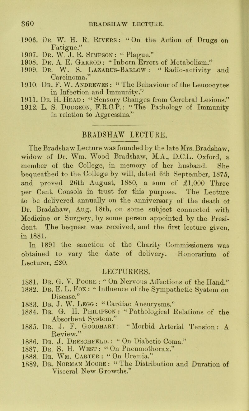 1906. Dr, W. H. R. Rivers : “ On the Action of Drugs on Fatigue.” 1907. Dr. W. J. R. Simpson: Plague.” 1908. Dr. a. E. Garrod : “ Inborn Errors of Metabolism.” 1909. Dr. W. S. Lazarus-Barlow : “ Radio-activity and Carcinoma.” 1910. Dr. F. VV. Andrewes : “ The Behaviour of the Leucocytes in Infection and Immunity.’^ 1911. Dr. H. Head : “ Sensory Changes from Cerebral Lesions.” 1912. L. S. Dudgeon, F.R.C.P. : “ The Pathology of Immunity in relation to Aggressins.” BRADSHAW LECTURE. The Bradshaw Lecture was founded by the late Mrs. Bradshaw, widow of Dr. Wm. Wood Bradshaw, M.A., D.C.L. Oxford, a member of the College, in memory of her husband. She bequeathed to the College by will, dated 6th September, 1875, and proved 26th August, 1880, a sum of £1,000 Three per Cent. Consols in trust for this purpose. The Lecture to be delivered annually on the anniversary of the death ot Dr. Bradshaw, Aug. 18th, on some subject connected with Medicine or Surgery, by some person appointed by the Presi- dent. The bequest was received, and the first lecture given, in 1881. In 1891 the sanction of the Charity Commissioners was obtained to vary the date of delivery. Honorarium of Lecturer, £20. LECTURERS. 1881. Dr. G. V. Poore : On Nervous Affections of the Hand.” 1882. Dr. E. L, Fox: “ Influence of the Sympathetic System on Disease.” 1883. Dr. J. W. LegG: “Cardiac Aneurysms.” 1884. Dr. G. H. Philipson : “ Pathological Relations of the Absorbent System.” 1885. Dr. j. F. Goodhart : “Morbid Arterial Tension: A Review.” 1886. Dr. j. Dresohfeld. : “ On Diabetic Coma.” 1887. Dr. S. H. West: “ On Pneumothorax.” 1888. Dr. Wm. Carter : “ On Ureiuia.” 1889. Dr. Norman Moore : “ The Distribution and Duration of Visceral New Growths.”