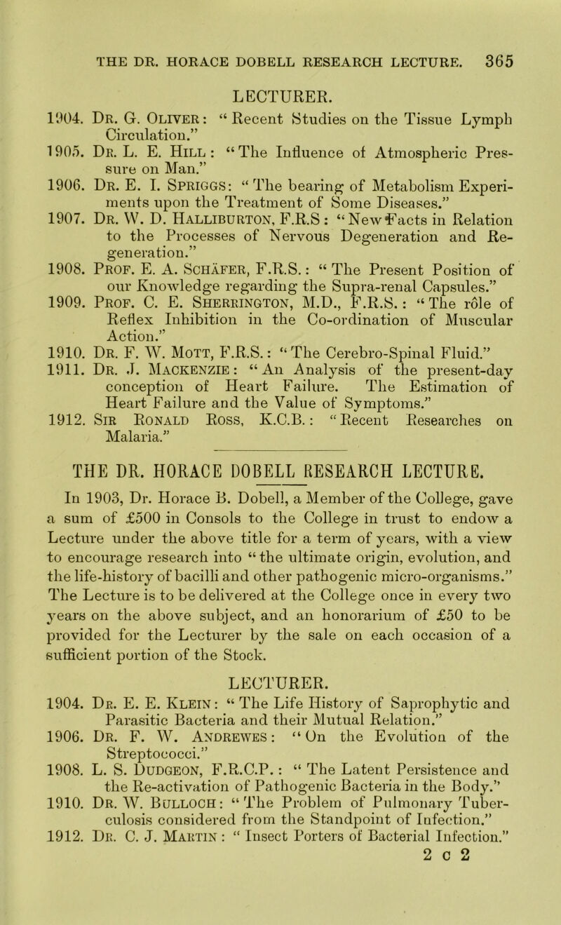 LECTURER. 1904. Dr. G. Oliver*. “Recent Studies on the Tissue Lymph Circulation.” 1905. Dr. L. E. Hill : “ The Influence of Atmospheric Pres- sure on Man.” 1906. Dr. E. I. Spriggs*. “The bearing of Metabolism Experi- ments upon the Treatment of Some Diseases.” 1907. Dr. W. D. Halliburton, F.R.S : “NewEacts in Relation to the Processes of Nervous Degeneration and Re- generation.” 1908. Prof. E. A. Schafer, F.R.S.: “ The Present Position of our Knowledge regarding the Supra-renal Capsules.” 1909. Prof. C. E. Sherrington, M.D., F.R.S.: “The role of Reflex Inhibition in the Co-ordination of Muscular Action.” 1910. Dr. F. W. Mott, F.R.S.: “The Cerebro-Spinal Fluid.” 1911. Dr. J. Mackenzie: “An Analysis of the present-day conception of Heart Failure. The Estimation of Heart Failure and the Value of Symptoms.” 1912. Sir Ronald Ross, K.C.B. : “Recent Researches on Malaria.” THE DR. HORACE DOmjJiESEARCH LECTURE. In 1903, Dr. Horace B. Dobell, a Member of the College, gave a sum of £500 in Consols to the College in trust to endow a Lecture under the above title for a term of years, with a view to encourage research into “ the ultimate origin, evolution, and the life-history of bacilli and other pathogenic micro-organisms.” The Lecture is to be delivered at the College once in every two years on the above subject, and an honorarium of £50 to be provided for the Lecturer by the sale on each occasion of a sufficient portion of the Stock. LECTURER. 1904. Dr. E. E. Klein : “ The Life History of Saprophytic and Parasitic Bacteria and their Mutual Relation.” 1906. Dr. F. W. AndreweS : “On the Evolution of the Streptococci.” 1908. L. S. Dudgeon, F.R.C.P. : “ The Latent Persistence and the Re-activation of Pathogenic Bacteria in the Body.” 1910. Dr. AV. Bulloch: “The Problem of Pulmonary Tuber- culosis considered from the Standpoint of Infection.” 1912. Dr. C. J. Martin : “ Insect Porters of Bacterial Infection.” 2 c 2