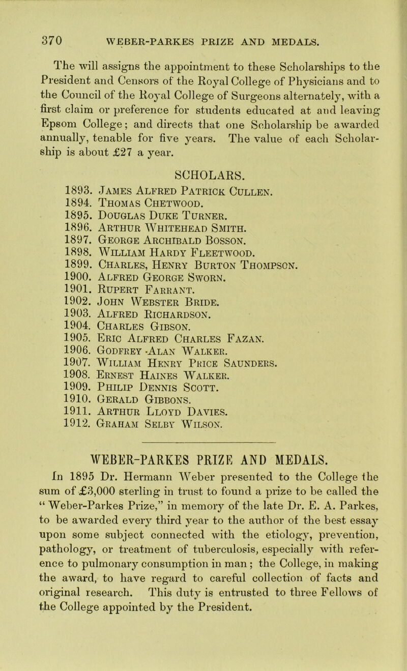 The will assigns the appointment to these Scholarships to the President and Censors of the Royal College of Physicians and to the Council of the Royal College of Surgeons alternately, with a first claim or preference for students educated at and leaving Epsom College; and directs that one Scholarship be awarded annually, tenable for five years. The value of each Scholar- ship is about £27 a year. SCHOLARS. 1893. James Alfred Patrick Cullen. 1894. Thomas Chetwood. 1895. Douglas Duke Turner. 1896. Arthur Whitehead Smith. 1897. George Archibald Bosson. 1898. William Hardy Fleetwood. 1899. Charles, Henry Burton Thompson. 1900. Alfred George Sworn. 1901. Rupert Farrant. 1902. John Webster Bride. 1903. Alfred Richardson. 1904. Charles Gibson. 1905. Eric Alfred Charles Fazan. 1906. Godfrey -Alan Walker. 1907. William Henry Price Saunders. 1908. Ernest Haines Walker. 1909. Philip Dennis Scott. 1910. Gerald Gibbons. 1911. Arthur Lloyd Davies. 1912. Graham Selby Wilson. WEBER-PARKES PRIZE AND MEDALS. In 1895 Dr. Hermann Weber presented to the College the sum of £3,000 sterling in trust to found a prize to be called the “ Weber-Parkes Prize,” in memory of the late Dr. E. A. Parkes, to be awarded every third year to the author of the best essay upon some subject connected with the etiology, prevention, pathology, or treatment of tuberculosis, especially with refer- ence to pulmonary consumption in man; the College, in making the award, to have regard to careful collection of facts and original research. This duty is entrusted to three Fellows of the College appointed by the President.