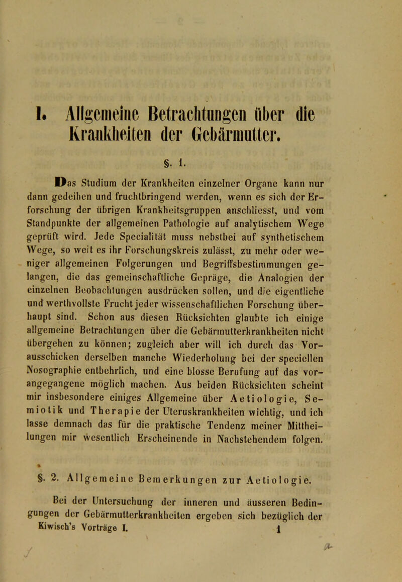 Krankheiten der Gebärmutter. §. 1. Das Studium der Krankheiten einzelner Organe kann nur dann gedeihen und fruchtbringend werden, wenn es sich der Er- forschung der übrigen Krankheitsgruppen anschliesst, und vom Standpunkte der allgemeinen Pathologie auf analytischem Wege geprüft wird. Jede Specialität muss nebstbei auf synthetischem Wege, so weit es ihr Forschungskreis zulässt, zu mehr oder we- niger allgemeinen Folgerungen und Begriffsbestimmungen ge- langen, die das gemeinschaftliche Gepräge, die Analogien der einzelnen Beobachtungen ausdrücken sollen, und die eigentliche und werthvollste Frucht jeder wissenschaftlichen Forschung über- haupt sind. Schon aus diesen Rücksichten glaubte ich einige allgemeine Betrachtungen über die Gebärmutterkrankheiten nicht übergehen zu können; zugleich aber will ich durch das Vor- ausschicken derselben manche Wiederholung bei der specicllen Nosographie entbehrlich, und eine blosse Berufung auf das vor- angegangene möglich machen. Aus beiden Rücksichten scheint mir insbesondere einiges Allgemeine über Aetiologie, Se- miotik und Therapie der Uteruskrankheiten wichtig, und ich lasse demnach das für die praktische Tendenz meiner Mitthei- lungen mir wesentlich Erscheinende in Nachstehendem folgen. * §. 2. Allgemeine Bemerkungen zur Aetiologie. Bei der Untersuchung der inneren und äusseren Bedin- gungen der Gebärmutterkrankheiten ergeben sich bezüglich der Kiwisch’s Vorträge I. j[