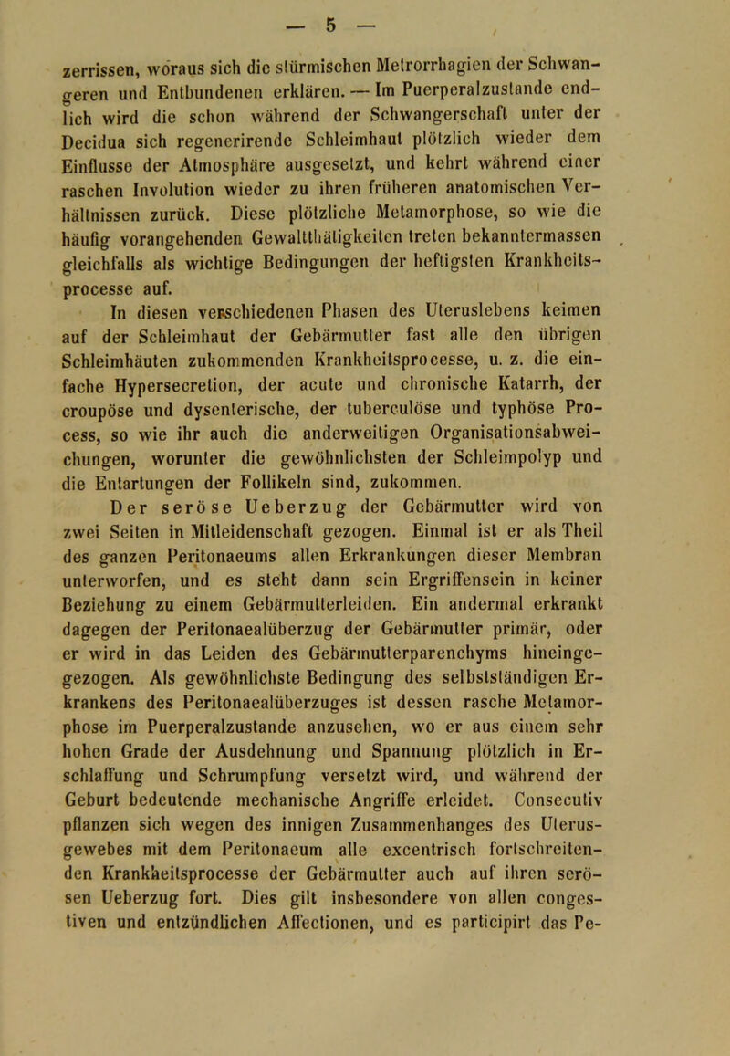 / zerrissen, woraus sich die slürmischen Metrorrhagien der Schwan- geren und Entbundenen erklären. -- Im Puerperalzustande end- lich wird die schon während der Schwangerschaft unter der Decidua sich regenerirende Schleimhaut plötzlich wieder dem Einflüsse der Atmosphäre ausgesetzt, und kehrt während einer raschen Involution wieder zu ihren früheren anatomischen Ver- hältnissen zurück. Diese plötzliche Metamorphose, so wie die häufig vorangehenden Gewaltthätigkeiten treten bekannlermassen gleichfalls als wichtige Bedingungen der heftigsten Krankhcits- processe auf. In diesen venschiedenen Phasen des Uleruslebens keimen auf der Schleimhaut der Gebärmutter fast alle den übrigen Schleimhäuten zukommenden Krankheitsprocesse, u. z. die ein- fache Hypersecretion, der acute und chronische Katarrh, der croupöse und dysenterische, der tuberculöse und typhöse Pro- cess, so wie ihr auch die anderweitigen Organisationsabwei- chungen, worunter die gewöhnlichsten der Schleimpolyp und die Entartungen der Follikeln sind, zukommen. Der seröse Ueberzug der Gebärmutter wird von zwei Seiten in Mitleidenschaft gezogen. Einmal ist er als Theil des ganzen Peritonaeums allen Erkrankungen dieser Membran unterworfen, und es steht dann sein Ergriffensein in keiner Beziehung zu einem Gebärmutterleiden. Ein andermal erkrankt dagegen der Peritonaealüberzug der Gebärmutter primär, oder er wird in das Leiden des Gebärmutterparenchyms hineinge- gezogen. Als gewöhnlichste Bedingung des selbstständigen Er- krankens des Peritonaealüberzuges ist dessen rasche Metamor- phose im Puerperalzustande anzusehen, wo er aus einem sehr hohen Grade der Ausdehnung und Spannung plötzlich in Er- schlaffung und Schrumpfung versetzt wird, und während der Geburt bedeutende mechanische Angriffe erleidet. Consecutiv pflanzen sich wegen des innigen Zusammenhanges des Ulerus- gewebes mit dem Peritonaeum alle excentrisch fortschreiten- den Krankheitsprocesse der Gebärmutter auch auf ihren serö- sen Ueberzug fort. Dies gilt insbesondere von allen c-onges- tiven und entzündlichen Affectionen, und es participirt das Pe-