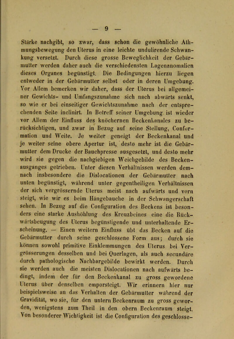 Stärke nachgibt, so zwar, dass schon die gewöhnliche Ath- mungsbewegung den Uterus in eine leichte undulirende Schwan- kung versetzt. Durch diese grosse Beweglichkeit der Gebär- mutter werden daher auch die verschiedensten Lagenanomalien dieses Organes begünstigt. Die Bedingungen hierzu liegen entweder in der Gebärmutter selbst oder in deren Umgebung. Vor Allem bemerken wir daher, dass der Uterus bei allgemei- ner Gewichts- und Umfangszunahme sich nach abwärts senkt, so wie er bei einseitiger Gewichtszunahme nach der entspre- chenden Seite inclinirt. In Betreff seiner Umgebung ist wieder vor Allem der Einfluss des knöchernen Beckenkanales zu be- rücksichtigen, und zwar in Bezug auf seine Stellung, Confor- mation und Weite. Je weiter geneigt der Beckenkanal und je weiter seine obere Apertur ist, desto mehr ist die Gebär- mutter dem Drucke der Bauchpresse ausgesetzt, und desto mehr wird sie gegen die nachgiebigen Weichgebilde des Becken- ausganges getrieben. Unter diesen Verhällnissen werden dem- nach insbesondere die Dislocationen der Gebärmutter nach unten begünstigt, während unter gegenteiligen Verhältnissen der sich vergrössernde Uterus meist nach aufwärts und vorn steigt, wie wir es beim Hängebauche in der Schwangerschaft sehen. In Bezug auf die Configuration des Beckens ist beson- ders eine starke Aushöhlung des Kreuzbeines eine die Rück- wärtsbeugung des Uterus begünstigende und unterhaltende Er- scheinung. — Einen weitern Einfluss übt das Becken auf die Gebärmutter durch seine geschlossene Form aus; durch sie können sowohl primitive Einklemmungen des Uterus bei Ver- grösserungen desselben und bei Querlagen, als auch secundäre durch pathologische Nachbargebilde bewirkt werden. Durch sie werden auch die meisten Dislocationen nach aufwärts be- dingt, indem der für den Beckenkanal zu gross gewordene Uterus über denselben emporsteigt. Wir erinnern hier nur beispielsweise an das Verhalten der Gebärmutter während der Gravidität, wo sie, für den untern Beckenraum zu gross gewor- den, wenigstens zum Theil in den obern Beckenraum steigt. Von besonderer Wichligkeit ist die Configuration des geschlosse-