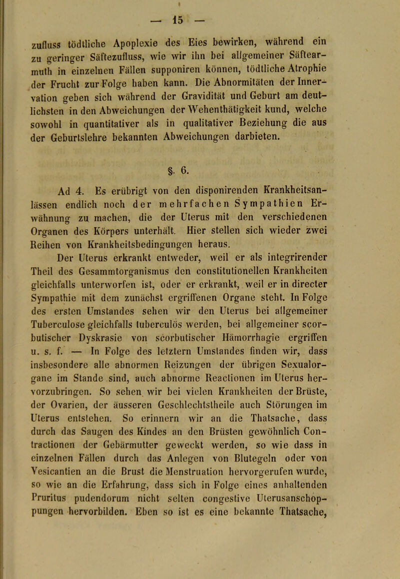 I — 15 — Zufluss tödtliche Apoplexie des Eies bewirken, während ein zu geringer Säftezufluss, wie wir ihn bei allgemeiner Säftear- mutli in einzelnen Fällen supponiren können, tödtliche Atrophie der Frucht zur Folge haben kann. Die Abnormitäten der Inner- vation geben sich während der Gravidität und Geburt am deut- lichsten in den Abweichungen der Wehenthätigkeit kund, welche sowohl in quantitativer als in qualitativer Beziehung die aus der Geburtslehre bekannten Abweichungen darbieten. §• 6. Ad 4. Es erübrigt von den disponirenden Krankheitsan- lässen endlich noch der mehrfachen Sympathien Er- wähnung zu machen, die der Uterus mit den verschiedenen Organen des Körpers unterhält. Hier stellen sich wieder zwei Reihen von Krankheitsbedingungen heraus. Der Uterus erkrankt entweder, weil er als integrirender Theil des Gesammtorganismus den constitutioneilen Krankheiten gleichfalls unterworfen ist, oder er erkrankt, weil er in directer Sympathie mit dem zunächst ergriffenen Organe steht. In Folge des ersten Umstandes sehen wir den Uterus bei allgemeiner Tuberculose gleichfalls luberculös werden, bei allgemeiner scor- butischer Dyskrasie von scorbutischer Hämorrhagie ergriffen u. s. f. — In Folge des letztem Umstandes finden wir, dass insbesondere alle abnormen Reizungen der übrigen Sexualor- gane im Stande sind, auch abnorme Reaclionen im Uterus her- vorzubringen. So sehen wir bei vielen Krankheiten der Brüste, der Ovarien, der äusseren Geschleehtslheile auch Störungen im Uterus entstehen. So erinnern wir an die Thalsache, dass durch das Saugen des Kindes an den Brüsten gewöhnlich Con- tractionen der Gebärmutter geweckt werden, so wie dass in einzelnen Fällen durch das Anlegen von Blutegeln oder von Yesicantien an die Brust die Menstruation hervorgerufen wurde, so wie an die Erfahrung, dass sich in Folge eines anhaltenden Pruritus pudendorum nicht selten congeslive Uterusanschop- pungen hervorbilden. Eben so ist es eine bekannte Thatsache,