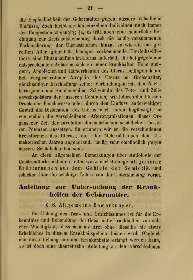 die Empfindlichkeit der Gebärmutter gegen äussere schädliche Einflüsse, doch bleibt sie bei einzelnen Individuen noch immer der Congestion zugängig; ja, es tritt noch eine neuerliche Be- dingung zur Kreislaufshemmung durch die häufig vorkommende Verknöcherung der Uterusarterien hinzu, so wie die im ge- reiften Alter gleichfalls häufiger vorkommende Uterleibs-Ple- thora eine Blutanhäufung im Uterus unterhält, die bei gegebenen entsprechenden Anlässen sich zu einer krankhaften Höhe stei- gern, Apoplexien und Hämorrhagien des Uterus bedingen kann. Bei vorgeschrittener Atrophie des Uterus im Grciscnalter, gleichzeitiger Erschlaffung seiner Verbindungen mit den Nach- barorganen und zunehmendem Schwunde des Fett- und Zell— gewebspolsters der äusseren Genitalien, wird durch den blossen Druck der Bauchpresse oder durch den Einfluss anderweitiger Gewalt die Dislocation des Uterus nach unten begünstigt, so wie endlich die verschiedenen Afterorganisationen dieses Or- gans zur Zeit der Involution ihn mehrfachen schädlichen äusse- ren Potenzen aussetzen. So erinnern wir an die verschiedenen Krebsformen des Uterus, die, der Mehrzahl nach den kli- makterischen Jahren angehörend, häufig sehr empfindlich gegen äussere Schädlichkeiten sind. An diese allgemeinen Bemerkungen über Aetiologie der Gebärmutterkrankheiten ketten wir zunächst einige allgemeine Erörterungen aus dem Gebiete der Semiotik, und schicken hier die wichtige Lehre von der Untersuchung voran. Anleitung znr Untersuchung der Krank- heiten der Gebärmutter. §. 8. Allgemeine Bemerkungen. Die Uebung des Tast- und Gesichtssinnes ist für die Er- kenntniss und Behandlung der Gebärmutterkrankheiten von sol- cher Wichtigkeit, dass man als Arzt ohne dieselbe nie etwas Erhebliches in diesem Krankheilsgebiete leisten wird. Obgleich nun diese Uebung nur am Krankenbette erlangt werden kann, so ist doch eine theoretische Anleitung zu den verschiedenen