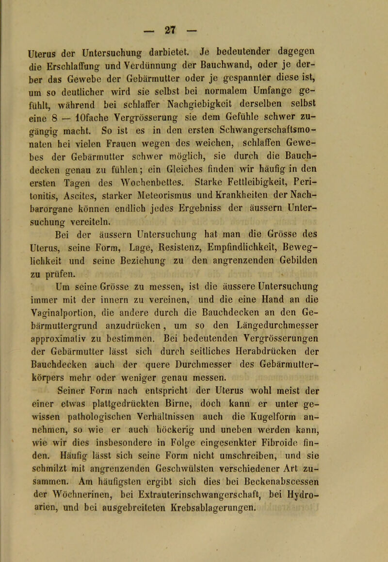 Uterus der Untersuchung darbietet. Je bedeutender dagegen die Erschlaffung und Verdünnung der Bauchwand, oder je der- ber das Gewebe der Gebärmutter oder je gespannter diese ist, um so deutlicher wird sie selbst bei normalem Umfange ge- fühlt, während bei schlaffer Nachgiebigkeit derselben selbst eine 8 — lOfache Vergrösserung sie dem Gefühle schwer zu- gängig macht. So ist es in den ersten Schwangerschaftsmo- naten hei vielen Frauen wegen des weichen, schlaffen Gewe- bes der Gebärmutter schwer möglich, sie durch die Bauch- decken genau zu fühlen; ein Gleiches finden wir häufig in den ersten Tagen des Wochenbettes. Starke Fettleibigkeit, Peri- tonitis, Ascites, starker Meteorismus und Krankheiten der Nach- barorgane können endlich jedes Ergebniss der äussern Unter- suchung vereiteln. Bei der äussern Untersuchung hat man die Grösse des Uterus, seine Form, Lage, Resistenz, Empfindlichkeit, Beweg- lichkeit und seine Beziehung zu den angrenzenden Gebilden zu prüfen. Um seine Grösse zu messen, ist die äussere Untersuchung immer mit der innern zu vereinen, und die eine Hand an die Vaginalportion, die andere durch die Bauchdecken an den Ge- bärmuttergrund anzudrücken, um so den Längedurchmesser approximativ zu bestimmen. Bei bedeutenden Vergrösserungen der Gebärmutter lässt sich durch seitliches Herabdrücken der Bauchdecken auch der quere Durchmesser des Gebärmutter- körpers mehr oder weniger genau messen. Seiner Form nach entspricht der Uterus wohl meist der einer etwas plattgedrückten Birne, doch kann er unter ge- wissen pathologischen Verhältnissen auch die Kugelform an- nehmen, so wie er auch höckerig und uneben werden kann, wie wir dies insbesondere in Folge eingesenkter Fibroide fin- den. Häufig lässt sich seine Form nicht umschreiben, und sie schmilzt mit angrenzenden Geschwülsten verschiedener Art zu- sammen. Am häufigsten ergibt sich dies bei Beckenabscessen der Wöchnerinen, bei Extrauterinschwangerschaft, bei Hydro- arien, und bei ausgebreiteten Krebsablagerungcn.