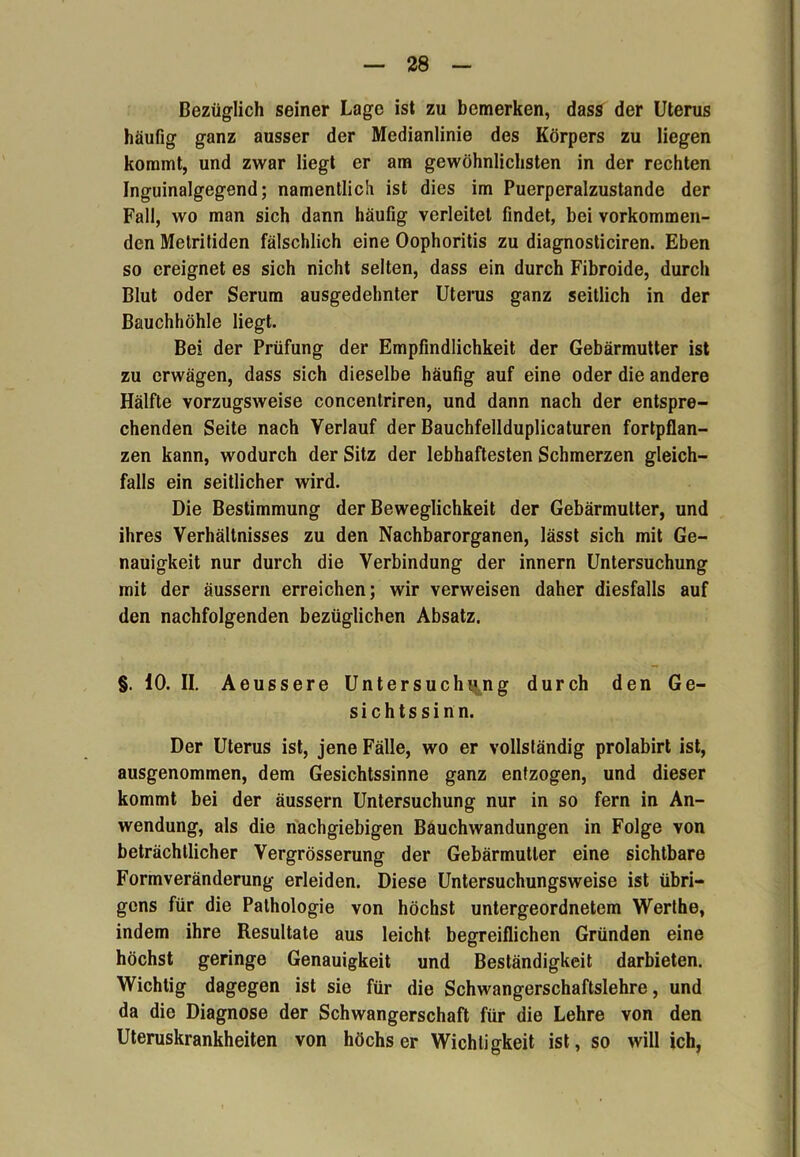 Bezüglich seiner Lage ist zu bemerken, dass der Uterus häufig ganz ausser der Medianlinie des Körpers zu liegen kommt, und zwar liegt er am gewöhnlichsten in der rechten Inguinalgegend; namentlich ist dies im Puerperalzustande der Fall, wo man sich dann häufig verleitet findet, bei vorkommen- den Metritiden fälschlich eine Oophoritis zu diagnosticiren. Eben so ereignet es sich nicht selten, dass ein durch Fibroide, durch Blut oder Serum ausgedehnter Uterus ganz seitlich in der Bauchhöhle liegt. Bei der Prüfung der Empfindlichkeit der Gebärmutter ist zu erwägen, dass sich dieselbe häufig auf eine oder die andere Hälfte vorzugsweise concentriren, und dann nach der entspre- chenden Seite nach Verlauf der Bauchfellduplicaturen fortpflan- zen kann, wodurch der Sitz der lebhaftesten Schmerzen gleich- falls ein seitlicher wird. Die Bestimmung der Beweglichkeit der Gebärmutter, und ihres Verhältnisses zu den Nachbarorganen, lässt sich mit Ge- nauigkeit nur durch die Verbindung der innern Untersuchung mit der äussern erreichen; wir verweisen daher diesfalls auf den nachfolgenden bezüglichen Absatz. §. 10. II. Aeussere Untersuchung durch den Ge- sichtssinn. Der Uterus ist, jene Fälle, wo er vollständig prolabirt ist, ausgenommen, dem Gesichtssinne ganz entzogen, und dieser kommt bei der äussern Untersuchung nur in so fern in An- wendung, als die nachgiebigen Bauchwandungen in Folge von beträchtlicher Vergrösserung der Gebärmutter eine sichtbare Formveränderung erleiden. Diese Untersuchungsweise ist übri- gens für die Pathologie von höchst untergeordnetem Werthe, indem ihre Resultate aus leicht begreiflichen Gründen eine höchst geringe Genauigkeit und Beständigkeit darbieten. Wichtig dagegen ist sie für die Schwangerschaftslehre, und da die Diagnose der Schwangerschaft für die Lehre von den Uteruskrankheiten von höchs er Wichtigkeit ist, so will ich,