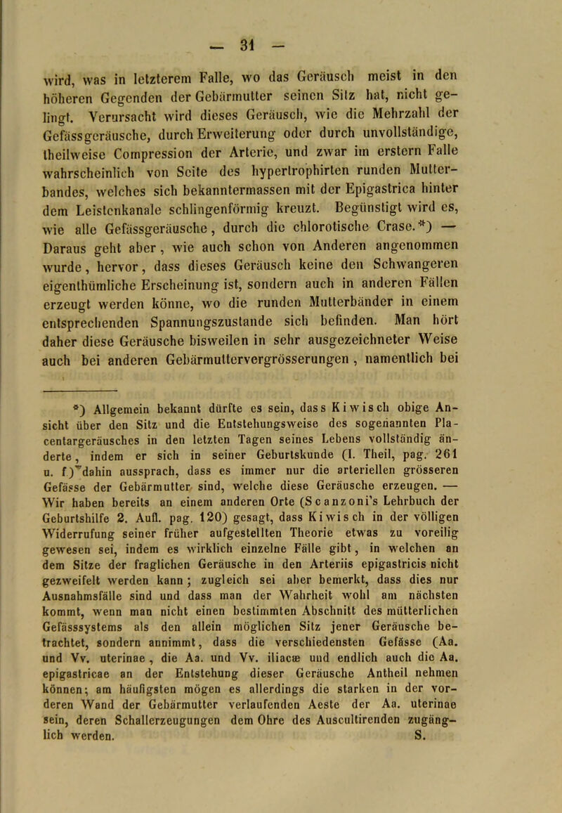 wird, was in letzterem Falle, wo das Geräusch meist in den höheren Gegenden der Gebärmutter seinen Sitz hat, nicht ge- lingt. Verursacht wird dieses Geräusch, wie die Mehrzahl der Gcfässgeräusche, durch Erweiterung oder durch unvollständige, theilweise Compression der Arterie, und zwar im erstem Falle wahrscheinlich von Seite des hyperlrophirten runden Mutter- bandes, welches sich bekanntermassen mit der Epigastrica hinter dem Leislenkanale schlingenförmig kreuzt. Begünstigt wird es, wie alle Gefässgeräusche, durch die chlorotische Oase.*) — Daraus geht aber, wie auch schon von Anderen angenommen wurde, hervor, dass dieses Geräusch keine den Schwangeren eigenthiimliche Erscheinung ist, sondern auch in anderen Fällen erzeugt werden könne, wo die runden Mutterbänder in einem entsprechenden Spannungszustande sich befinden. Man hört daher diese Geräusche bisweilen in sehr ausgezeichneter Weise auch bei anderen Gebärmuttervergrösserungen , namentlich bei *) Allgemein bekannt dürfte es sein, dass Ki wisch obige An- sicht über den Sitz und die Entstehungsweise des sogenannten Pla- centargeräusches in den letzten Tagen seines Lebens vollständig än- derte , indem er sich in seiner Geburtskunde (I. Theil, pag. 261 u. f)^dahin aussprach, dass es immer nur die arteriellen grösseren Gefässe der Gebärmutter sind, welche diese Geräusche erzeugen. — Wir haben bereits an einem anderen Orte (Scanzoni’s Lehrbuch der Geburtshilfe 2. Aull. pag. 120) gesagt, dass Kiwi sch in der völligen Widerrufung seiner früher aufgestellten Theorie etwas zu voreilig gewesen sei, indem es wirklich einzelne Fälle gibt, in welchen an dem Sitze der fraglichen Geräusche in den Arteriis epigastricis nicht gezweifelt werden kann; zugleich sei alter bemerkt, dass dies nur Ausnahmsfälle sind und dass man der Wahrheit wohl am nächsten kommt, wenn man nicht einen bestimmten Abschnitt des mütterlichen Gefässsystems als den allein möglichen Sitz jener Geräusche be- trachtet, sondern annimmt, dass die verschiedensten Gefässe (Aa. und Vv. uterinae , die Aa. und Vv. iliaese und endlich auch die Aa. epigastricae an der Entstehung dieser Geräusche Antheil nehmen können; am häufigsten mögen es allerdings die starken in der vor- deren Wand der Gebärmutter verlaufenden Aeste der Aa. uterinae sein, deren Schallerzeugungen dem Ohre des Auscultirenden zugäng- lich werden. S.