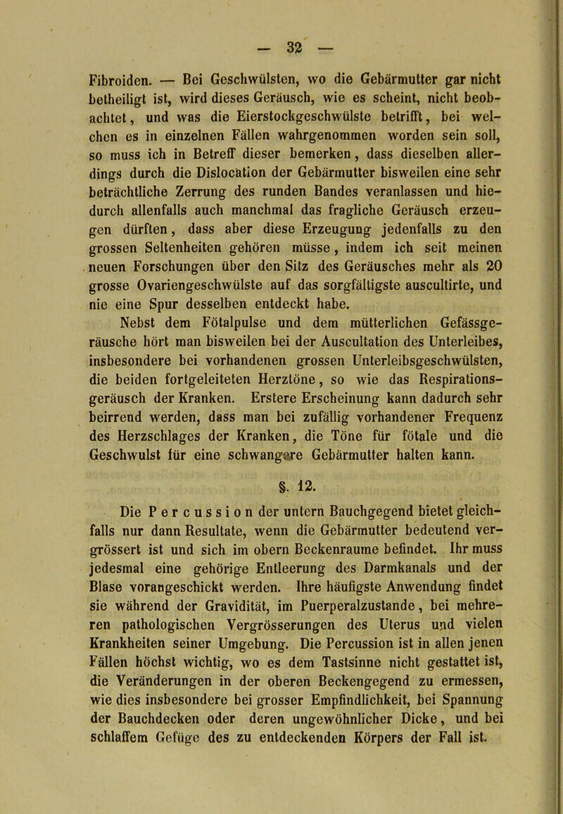 Fibroiden. — Bei Geschwülsten, wo die Gebärmutter gar nicht betheiligt ist, wird dieses Geräusch, wie es scheint, nicht beob- achtet , und was die Eierstockgeschwülste betrifft, bei wel- chen es in einzelnen Fällen wahrgenommen worden sein soll, so muss ich in Betreff dieser bemerken, dass dieselben aller- dings durch die Dislocation der Gebärmutter bisweilen eine sehr beträchtliche Zerrung des runden Bandes veranlassen und hie- durch allenfalls auch manchmal das fragliche Geräusch erzeu- gen dürften, dass aber diese Erzeugung jedenfalls zu den grossen Seltenheiten gehören müsse, indem ich seit meinen neuen Forschungen über den Sitz des Geräusches mehr als 20 grosse Ovariengeschwülste auf das sorgfältigste auscultirte, und nie eine Spur desselben entdeckt habe. Nebst dem Fötalpulse und dem mütterliphen Gefässge- räusche hört man bisweilen bei der Auscultation des Unterleibes, insbesondere bei vorhandenen grossen Unterleibsgeschwülsten, die beiden fortgeleiteten Herztöne, so wie das Respirations- geräusch der Kranken. Erstere Erscheinung kann dadurch sehr beirrend werden, dass man bei zufällig vorhandener Frequenz des Herzschlages der Kranken, die Töne für fötale und die Geschwulst lür eine schwangere Gebärmutter halten kann. §. 12. Die Percussion der untern Bauchgegend bietet gleich- falls nur dann Resultate, wenn die Gebärmutter bedeutend ver- grössert ist und sich im obern Beckenraume befindet. Ihr muss jedesmal eine gehörige Entleerung des Darmkanals und der Blase vorangeschickt werden. Ihre häufigste Anwendung findet sie während der Gravidität, im Puerperalzustande, bei mehre- ren pathologischen Vergrösserungen des Uterus und vielen Krankheiten seiner Umgebung. Die Percussion ist in allen jenen Fällen höchst wichtig, wo es dem Tastsinne nicht gestattet ist, die Veränderungen in der oberen Beckengegend zu ermessen, wie dies insbesondere bei grosser Empfindlichkeit, bei Spannung der Bauchdecken oder deren ungewöhnlicher Dicke, und bei schlaffem Gefüge des zu entdeckenden Körpers der Fall ist.