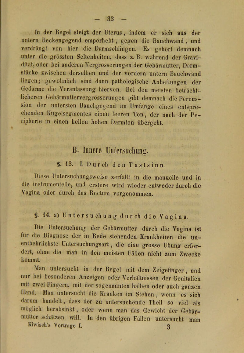 In der Regel steigt der Uterus, indem er sich aus der untern Beckengegend emporhebt , gegen die Bauchwand , und verdrängt von hier die Darmschlingen. Es gehört demnach unter die grössten Seltenheiten, dass z. B. während der Gravi- dität, oder bei anderen Yergrösserungen der Gebärmutter, Darm- stücke zwischen derselben und der vordem untern Bauchwand liegen; gewöhnlich sind dann pathologische Anheftungen der e \ eranlassun0 hiei von. Bei den meisten beträcht- licheren Gebärmuttervergrösserungen gibt demnach die Percus- sion der untersten Bauchgegend im Umfange eines entspre- chenden Kugelsegmentes einen leeren Ton, der nach der Pe- ripherie in einen hellen hohen Darmton übers-eht. O B. liniere Untersuchung. §.13. I. Durch den Tastsinn. Diese Untersuchungsweise zerfällt in die manuelle und in die instrumenteile, und erstere wird wieder entweder durch die Vagina oder durch das Rectum vorgenommen. § 14. a) Untersuchung durch die Vagina. Die Untersuchung der Gebärmutter durch die Vagina ist für die Diagnose der in Rede stehenden Krankheiten die un- entbehrlichste Untersuchungsart, die eine grosse Übung erfor- dert, ohne die man in den meisten Fällen nicht zum Zwecke kommt. Man untersucht in der Regel mit dem Zeigefinger, und nur bei besonderen Anzeigen oder Verhältnissen der Genitalien mit zwei Fingern, mit der sogenannten halben oder auch ganzen Hand. Man untersucht die Kranken im Stehen , wenn es sich darum handelt, dass der zu untersuchende Theil so viel als möglich herabsinkt, oder wenn man das Gewicht der Gebär- mutter schätzen will. In den übrigen Fällen untersucht man Kiwisch’s Vorträge I. 3