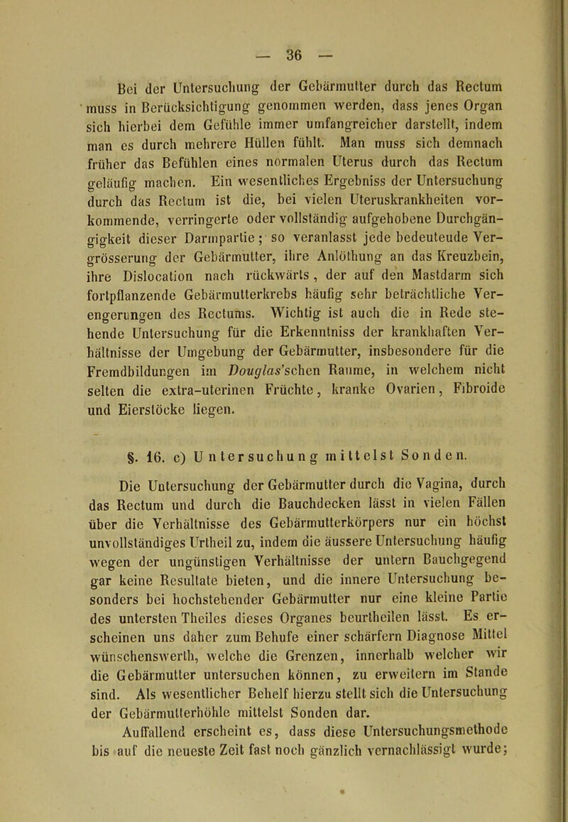 Boi der Untersuchung der Gebärmutter durch das Rectum muss in Berücksichtigung genommen werden, dass jenes Organ sich hierbei dem Gefühle immer umfangreicher darstellt, indem man cs durch mehrere Hüllen fühlt. Man muss sich demnach früher das Befühlen eines normalen Uterus durch das Rectum geläufig machen. Ein wesentliches Ergebniss der Untersuchung durch das Rectum ist die, bei vielen Uteruskrankheiten vor- kommende, verringerte oder vollständig aufgehobene Durchgän- gigkeit dieser Darmpartie ; so veranlasst jede bedeuteude Yer- grösserung der Gebärmutter, ihre Anlöthung an das Kreuzbein, ihre Dislocation nach rückwärts , der auf den Mastdarm sich fortpflanzende Gebärmutterkrebs häufig sehr beträchtliche Ver- engerungen des Rectums. Wichtig ist auch die in Rede ste- hende Untersuchung für die Erkenntniss der krankhaften Ver- hältnisse der Umgebung der Gebärmutter, insbesondere für die Fremdbildungen im Douglas’sehen Raume, in welchem nicht selten die extra-uterinen Früchte, kranke Ovarien, Fibroide und Eierstöcke liegen. §. 16. c) Untersuchung mittelst Sonden. Die Untersuchung der Gebärmutter durch die Vagina, durch das Rectum und durch die Bauchdecken lässt in vielen Fällen über die Verhältnisse des Gebärmutterkörpers nur ein höchst unvollständiges Urtheil zu, indem die äussere Untersuchung häufig wegen der ungünstigen Verhältnisse der untern Bauchgegend gar keine Resultate bieten, und die innere Untersuchung be- sonders bei hochstehender Gebärmutter nur eine kleine Partie des untersten Theiles dieses Organes beurtheilen lässt. Es er- scheinen uns daher zum Behufe einer scharfem Diagnose Mittel wünschenswert, welche die Grenzen, innerhalb welcher wir die Gebärmutter untersuchen können, zu erweitern im Stande sind. Als wesentlicher Behelf hierzu stellt sich die Untersuchung der Gebärmulterhöhle mittelst Sonden dar. Auffallend erscheint es, dass diese Untersuchungsmethode bis auf die neueste Zeit fast noch gänzlich vernachlässigt wurde;