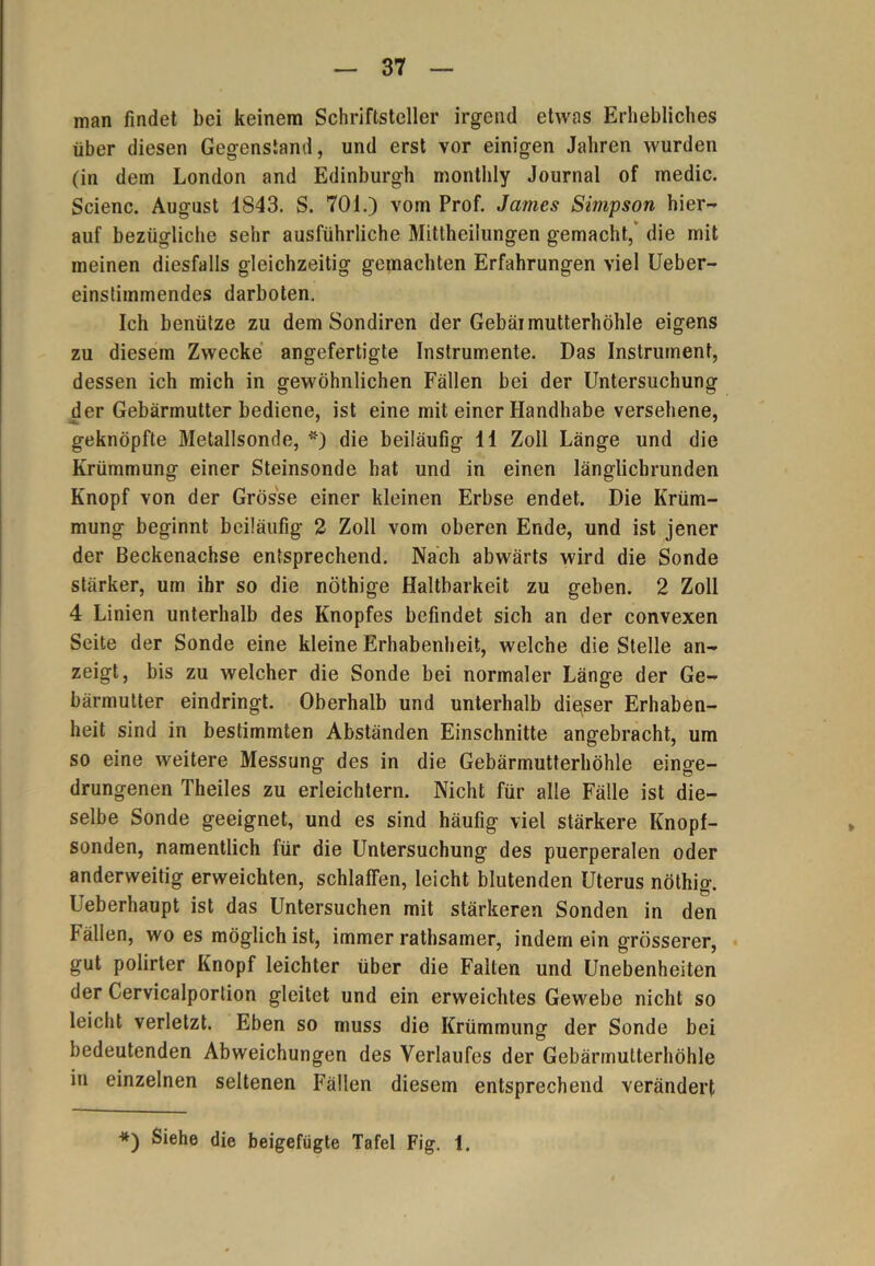 man findet bei keinem Schriftsteller irgend etwas Erhebliches über diesen Gegenstand, und erst vor einigen Jahren wurden (in dem London and Edinburgh monthly Journal of medic. Scienc. August 1843. S. 701.) vom Prof. James Simpson hier- auf bezügliche sehr ausführliche Mittheilungen gemacht, die mit meinen diesfalls gleichzeitig gemachten Erfahrungen viel Ueber- einstimmendes darboten. Ich benütze zu dem Sondiren der Gebäi mutterhöhle eigens zu diesem Zwecke angefertigte Instrumente. Das Instrument, dessen ich mich in gewöhnlichen Fällen bei der Untersuchung der Gebärmutter bediene, ist eine mit einer Handhabe versehene, geknöpfte Metallsonde, *) die beiläufig 11 Zoll Länge und die Krümmung einer Steinsonde bat und in einen länglichrunden Knopf von der Grösse einer kleinen Erbse endet. Die Krüm- mung beginnt beiläufig 2 Zoll vom oberen Ende, und ist jener der Beckenachse entsprechend. Nach abwärts wird die Sonde stärker, um ihr so die nöthige Haltbarkeit zu geben. 2 Zoll 4 Linien unterhalb des Knopfes befindet sich an der convexen Seite der Sonde eine kleine Erhabenheit, welche die Stelle an- zeigt, bis zu welcher die Sonde bei normaler Länge der Ge- bärmutter eindringt. Oberhalb und unterhalb dieser Erhaben- heit sind in bestimmten Abständen Einschnitte angebracht, um so eine weitere Messung des in die Gebärmutterhöhle einge- drungenen Theiles zu erleichtern. Nicht für alle Fälle ist die- selbe Sonde geeignet, und es sind häufig viel stärkere Knopf- sonden, namentlich für die Untersuchung des puerperalen oder anderweitig erweichten, schlaffen, leicht blutenden Uterus nöthig. Ueberhaupt ist das Untersuchen mit stärkeren Sonden in den fällen, wo es möglich ist, immer rathsamer, indem ein grösserer, gut polirter Knopf leichter über die Falten und Unebenheiten der Cervicalportion gleitet und ein erweichtes Gewebe nicht so leicht verletzt. Eben so muss die Krümmung der Sonde bei bedeutenden Abweichungen des Verlaufes der Gebärrnulterhöhle in einzelnen seltenen Fällen diesem entsprechend verändert *) Siehe die beigefügte Tafel Fig. 1.