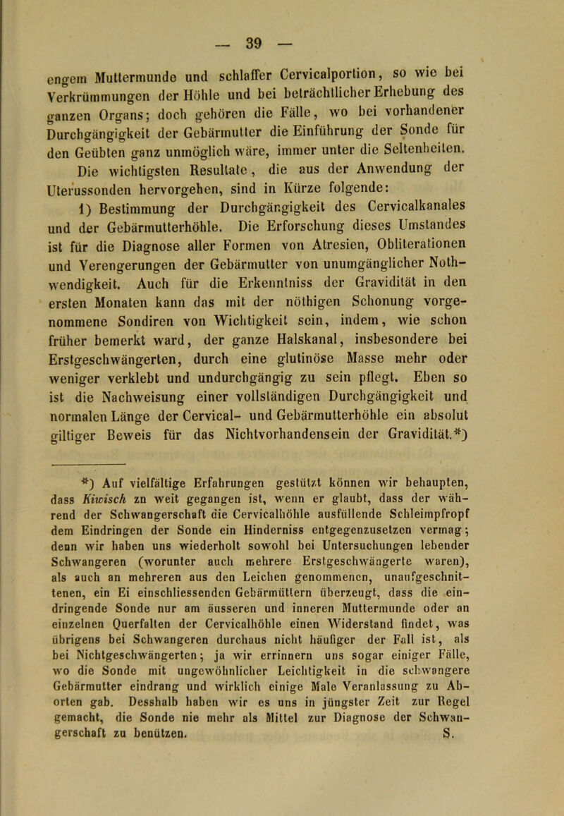 engein Muttermunde und schlaffer Cervicalportion, so wie bei Verkrümmungen der Höhle und bei beträchtlicher Erhebung des ganzen Organs; doch gehören die Fälle, wo bei vorhandener Durchgängigkeit der Gebärmutter die Einführung der Sonde für den Geübten ganz unmöglich wäre, immer unter die Seltenheiten. Die wichtigsten Resultate, die aus der Anwendung der Uterussonden hervorgehen, sind in Kürze folgende: 1) Bestimmung der Durchgängigkeit des Cervicalkanales und der Gebärmutterhöhle. Die Erforschung dieses Umstandes ist für die Diagnose aller Formen von Atresien, Obliterationen und Verengerungen der Gebärmutter von unumgänglicher Noth- wendigkeit. Auch für die Erkennlniss der Gravidität in den ersten Monaten kann das mit der nöthigen Schonung vorge- nommene Sondiren von Wichtigkeit sein, indem, wie schon früher bemerkt ward, der ganze Halskanal, insbesondere bei Erstgeschwängerten, durch eine glutinöse Masse mehr oder weniger verklebt und undurchgängig zu sein pflegt. Eben so ist die Nachweisung einer vollständigen Durchgängigkeit und normalen Länge der Cervical- und Gebärmutterhöhle ein absolut gütiger Beweis für das Nichtvorhandensein der Gravidität.*) *) Auf vielfältige Erfahrungen gestül/.t können wir behaupten, dass Kitcisch za weit gegangen ist, wenn er glaubt, dass der wäh- rend der Schwangerschaft die Cervicalhöhle ausfüllende Schleimpfropf dem Eindringen der Sonde ein Hinderniss entgegenzusetzen vermag; denn wir haben uns wiederholt sowohl bei Untersuchungen lebender Schwangeren (worunter auch mehrere Erstgeschwängerte waren), als auch an mehreren aus den Leichen genommenen, unaufgeschnit- tenen, ein Ei einschliessenden Gebärmütlern überzeugt, dass die ein- dringende Sonde nur am äusseren und inneren Muttermunde oder an einzelnen Querfalten der Cervicalhöhle einen Widerstand findet, was übrigens bei Schwangeren durchaus nicht häufiger der Fall ist, als bei Nichtgeschwängerten; ja wir errinnern uns sogar einiger Fälle, wo die Sonde mit ungewöhnlicher Leichtigkeit in die schwangere Gebärmutter eindrang und wirklich einige Male Veranlassung zu Ab- orten gab. Desshalb haben wir es uns in jüngster Zeit zur Regel gemacht, die Sonde nie mehr als Mittel zur Diagnose der Schwan- gerschaft zu benützen. S.