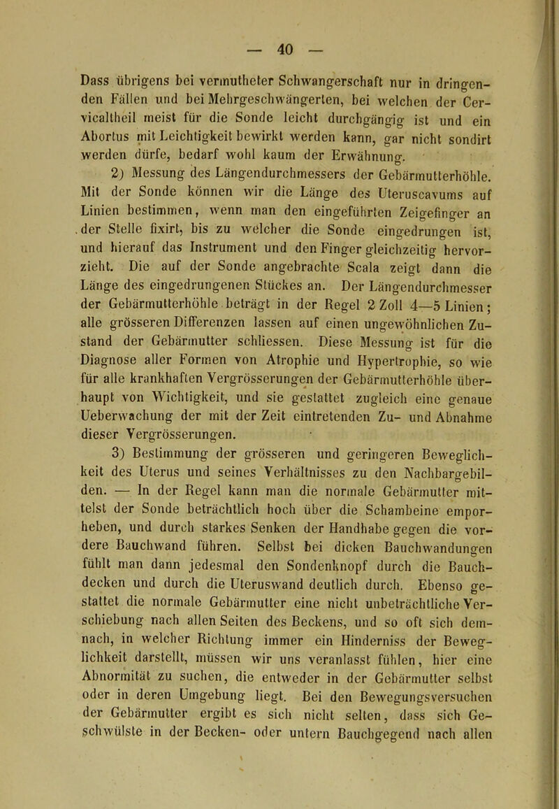 Dass übrigens bei vermutheter Schwangerschaft nur in dringen- den Fallen und bei Mehrgeschwängerten, bei welchen der Cer- vicaltheil meist für die Sonde leicht durchgängig ist und ein Abortus mit Leichtigkeit bewirkt werden kann, gar nicht sondirt werden dürfe, bedarf wohl kaum der Erwähnung. 2) Messung des Längendurchmessers der Gebärmutterhöhle. Mit der Sonde können wir die Länge des Uteruscavums auf Linien bestimmen, wenn man den eingeführten Zeigefinger an der Stelle fixirt, bis zu welcher die Sonde eingedrungen ist, und hierauf das Instrument und den Finger gleichzeitig hervor- zieht. Die auf der Sonde angebrachte Scala zeigt dann die Länge des eingedrungenen Stückes an. Der Längendurchmesser der Gebärmutterhöhle beträgt in der Regel 2 Zoll 4—5 Linien; alle grösseren Differenzen lassen auf einen ungewöhnlichen Zu- stand der Gebärmutter schliessen. Diese Messung ist für die Diagnose aller Formen von Atrophie und Hypertrophie, so wie für alle krankhaften Vergrösserungen der Gebärmutterhöhle über- haupt von Wichtigkeit, und sie gestattet zugleich eine genaue Ueberwachung der mit der Zeit eintretenden Zu- und Abnahme dieser Vergrösserungen. 3) Bestimmung der grösseren und geringeren Beweglich- keit des Uterus und seines Verhältnisses zu den Nachbaro-ebil- den. — In der Regel kann man die normale Gebärmutter mit- telst der Sonde beträchtlich hoch über die Schambeine empor- heben, und durch starkes Senken der Handhabe gegen die vor- dere Bauchwand führen. Selbst bei dicken Bauchwanduno-en Ö fühlt man dann jedesmal den Sondenknopf durch die Bauch- decken und durch die Uteruswand deutlich durch. Ebenso o-e- stattet die normale Gebärmutter eine nicht unbeträchtliche Ver- schiebung nach allen Seiten des Beckens, und so oft sich dem- nach, in welcher Richtung immer ein Hinderniss der Beweg- lichkeit darstellt, müssen wir uns veranlasst fühlen, hier eine Abnormität zu suchen, die entweder in der Gebärmutter selbst oder in deren Umgebung liegt. Bei den Bewegungsversuchen der Gebärmutter ergibt es sich nicht selten, dass sich Ge- schwülste in der Becken- oder untern Bauchgegend nach allen