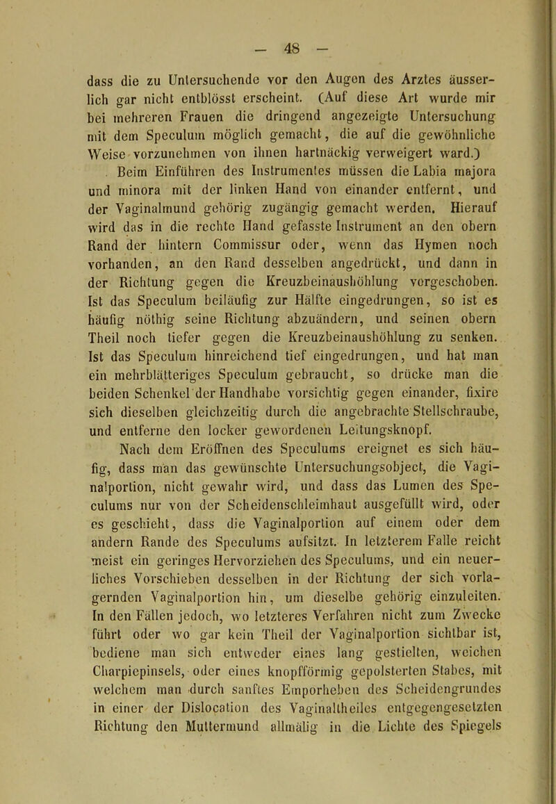 dass die zu Untersuchende vor den Augen des Arztes äusser- lich gar nicht enlblösst erscheint. (Auf diese Art wurde mir bei mehreren Frauen die dringend angezeigte Untersuchung mit dem Speculum möglich gemacht, die auf die gewöhnliche Weise vorzunehmen von ihnen hartnäckig verweigert ward.) Beim Einführen des Instrumentes müssen die Labia rnajora und minora mit der linken Hand von einander entfernt, und der Vaginalmund gehörig zugängig gemacht werden. Hierauf wird das in die rechte Hand gefasste Instrument an den obern Rand der hintern Commissur oder, wenn das Hymen noch vorhanden, an den Rand desselben angedrückt, und dann in der Richtung gegen die Kreuzbeinaushöhlung vorgeschoben. Ist das Speculum beiläufig zur Hälfte eingedrungen, so ist es häufig nöthig seine Richtung abzuändern, und seinen obern Theil noch tiefer gegen die Kreuzbeinaushöhlung zu senken. Ist das Speculum hinreichend tief eingedrungen, und hat man ein mehrblätteriges Speculum gebraucht, so drücke man die beiden Schenkel der Handhabe vorsichtig gegen einander, fixire sich dieselben gleichzeitig durch die angebrachte Stellschraube, und entferne den locker gewordenen Leitungsknopf. Nach dem Eröffnen des Speculums ereignet es sich häu- fig, dass man das gewünschte Untersuchungsobject, die Vagi- nalporlion, nicht gewahr wird, und dass das Lumen des Spe- culums nur von der Scheidenschleimhaut ausgefüllt wird, oder es geschieht, dass die Vaginalportion auf einem oder dem andern Rande des Speculums aufsitzt. In letzterem Falle reicht meist ein geringes Hervorziehen des Speculums, und ein neuer- liches Vorschieben desselben in der Richtung der sich vorla- gernden Vaginalportion hin, um dieselbe gehörig einzuleiten. In den Fällen jedoch, wo letzteres Verfahren nicht zum Zwecke führt oder wo gar kein Theil der Vaginalportion sichtbar ist, bediene man sich entweder eines lang gestielten, weichen Charpiepinsels, oder eines knopfförmig gepolsterten Stabes, mit welchem man durch sanftes Emporheben des Scheidengrundes in einer der Dislocation des Vaginallheiles entgegengesetzten Richtung den Muttermund allmäiig in die Lichte des Spiegels