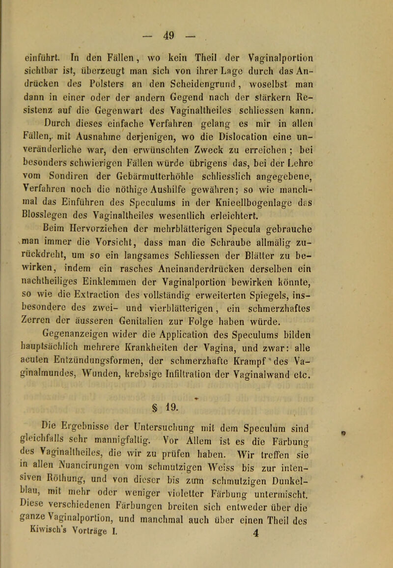 einführt. In den Fällen, wo kein Theil der Vaginalportion sichtbar ist, überzeugt man sich von ihrer Lage durch das An- drücken des Polsters an den Scheidengrund, woselbst man dann in einer oder der andern Gegend nach der starkem Re- sistenz auf die Gegenwart des Yaginaltheiles schliessen kann. Durch dieses einfache Verfahren gelang es mir in allen Fällen,, mit Ausnahme derjenigen, wo die Dislocation eine un- veränderliche war, den erwünschten Zweck zu erreichen ; bei besonders schwierigen Fällen würde übrigens das, bei der Lehre vom Sondiren der Gebärmutterhöhle schliesslich angegebene, Verfahren noch die nöthige Aushilfe gewähren; so wie manch- mal das Einführen des Speculums in der Knieellbogenlage das Blosslegen des Vaginaltheiles wesentlich erleichtert. Beim Hervorziehen der mehrblätterigen Specula gebrauche man immer die Vorsicht, dass man die Schraube allmälig zu- rückdreht, um so ein langsames Schliessen der Blätter zu be- wirken, indem ein rasches Aneinanderdrücken derselben ein nachtheiliges Einklemmen der Vaginalportion bewirken könnte, so wie die Extraction des vollständig erweiterten Spiegels, ins- besondere des zwei- und vierblätterigen, ein schmerzhaftes Zerren der äusseren Genitalien zur Folge haben würde. Gegenanzeigen wider die Application des Speculums bilden hauptsächlich mehrere Krankheiten der Vagina, und zwar: alle acuten Entzündungsformen, der schmerzhafte Krampf des Va- ginalmundes, Wunden, krebsige Infiltration der Vaginaiwand etc. § 19. Die Ergebnisse der Untersuchung mit dem Speculum sind gleichfalls sehr mannigfaltig. Vor Allem ist es die Färbung des Vaginaltheiles, die wir zu prüfen haben. Wir trcfTen sie in allen Nuancirungen vom schmutzigen Weiss bis zur inten- siven Rölhung, und von dieser bis zum schmutzigen Dunkel- blau, mit mehr oder weniger violetter Färbung untermischt. Diese verschiedenen Färbungen breiten sich entweder über die ganze \ aginalportion, und manchmal auch über einen Theil des