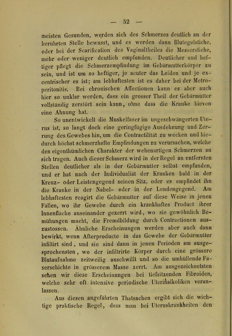 meisten Gesunden, werden sich des Schmerzes deutlich an der berührten Stelle bewusst, und es werden dann Blulegelstiche, oder bei der Scarification des Vaginaltheilcs die Messerstiche, mehr oder weniger deutlich empfunden. Deutlicher und hei— ticrer pflegt die Schmerzempfindung im Gebärmutterkürper zu sein, und ist um so heftiger, je acuter das Leiden und je ex- centrischer es ist; am lebhaftesten ist es daher bei der Metro- peritonitis. Bei chronischen Affeclionen kann es aber auch hier so unklar werden, dass ein grosser Theil der Gebärmutter vollständig zerstört sein kann, ohne dass die Kranke hievon eine Ahnung hat. So unentwickelt die Muskelfaserim ungeschwängerten Ute- rus ist, so langt doch eine geringfügige Ausdehnung und Zer- runo- des Gewebes hin, um die Contractilität zu wecken und hie- durch höchst schmerzhafte Empfindungen zu verursachen, welche den eigenlhümlichen Charakter der wehenartigen Schmerzen an sich tragen. Auch dieser Schmerz wird in der Regel an entfernten Stellen deutlicher als in der Gebärmutter selbst empfunden, und er hat nach der Individualiät der Kranken bald in der Kreuz- oder Leistengegend seinen Sitz, oder es empfindet ihn die Kranke in der Nabel- oder in der Lendengegend. Am lebhaftesten reagirt die Gebärmutter auf diese Weise in jenen Fällen, wo ihr Gewebe durch ein krankhaftes Product ihrer Innenfläche auseinander gezerrt wird, wo sie gewöhnlich Be- mühungen macht, die Fremdbildung durch Conlractionen aus- zustossen. Ähnliche Erscheinungen werden aber auch dann bewirkt, wenn Afterproducte in das Gewebe der Gebärmutter infillirt sind , und sie sind dann in jenen Perioden am ausge- sprochensten , wo der infiltrirte Körper durch eine grössere Blutaufnahme zeitweilig anschwilll und so die umhüllende Fa- serschichte in grösserem Masse zerrt. Am ausgezeichnetsten sehen wir diese Erscheinungen bei tiefsitzenden Fibroiden, welche sehr oft intensive periodische UteriAalkoliken veran- lassen. Aus diesen angeführten Thatsachen ergibt sich die wich- tige praktische Regel, dass man bei Uteruskrankheiten den
