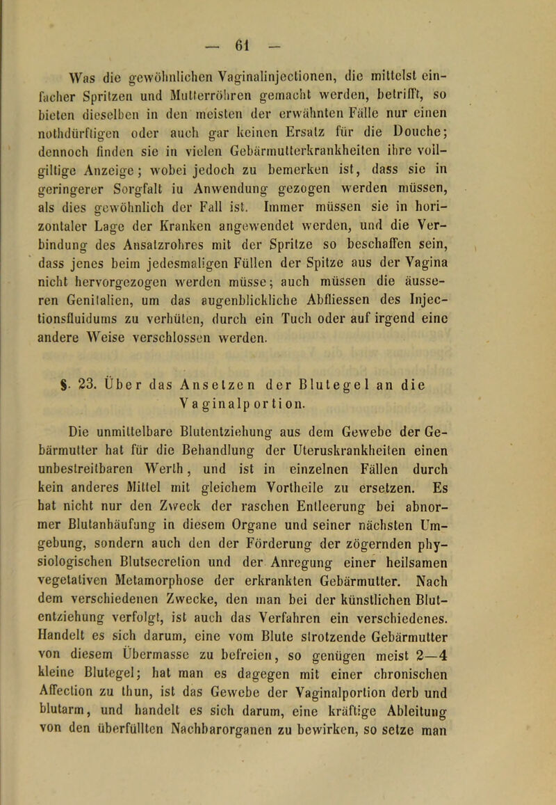Was die gewöhnlichen Vaginalinjeclionen, die mittelst ein- facher Spritzen und Mulferröhren gemacht werden, betrifft, so bieten dieselben in den meisten der erwähnten Fälle nur einen nothdürftigen oder auch gar keinen Ersatz für die Douche; dennoch finden sie in vielen Gebärmutterkrankheiten ihre voil- giltige Anzeige; wobei jedoch zu bemerken ist, dass sie in geringerer Sorgfalt iu Anwendung gezogen werden müssen, als dies gewöhnlich der Fall ist. Immer müssen sie in hori- zontaler Lage der Kranken angew'endet werden, und die Ver- bindung des Ansatzrohres mit der Spritze so beschaffen sein, dass jenes beim jedesmaligen Füllen der Spitze aus der Vagina nicht hervorgezogen werden müsse; auch müssen die äusse- ren Genitalien, um das augenblickliche Abfliessen des Injec- tionsfluidums zu verhüten, durch ein Tuch oder auf irgend eine andere Weise verschlossen werden. §. 23. Über das Anselzen der Blutegel an die Vaginalportion. Die unmittelbare Blutentziehung aus dem Gewebe der Ge- bärmutter hat für die Behandlung der Uteruskrankheiten einen unbestreitbaren Werth, und ist in einzelnen Fällen durch kein anderes Mittel mit gleichem Vortheile zu ersetzen. Es hat nicht nur den Zweck der raschen Entleerung bei abnor- mer Blutanhäufung in diesem Organe und seiner nächsten Um- gebung, sondern auch den der Förderung der zögernden phy- siologischen Blutsecrelion und der Anregung einer heilsamen vegetativen Metamorphose der erkrankten Gebärmutter. Nach dem verschiedenen Zwecke, den man bei der künstlichen Blut- entziehung verfolgt, ist auch das Verfahren ein verschiedenes. Handelt es sich darum, eine vom Blute strotzende Gebärmutter von diesem Übermasse zu befreien, so genügen meist 2—4 kleine Blutegel; hat man es dagegen mit einer chronischen Affeclion zu thun, ist das Gewebe der Vaginalportion derb und blutarm, und handelt es sich darum, eine kräftige Ableitung von den überfüllten Nachbarorganen zu bewirken, so setze man