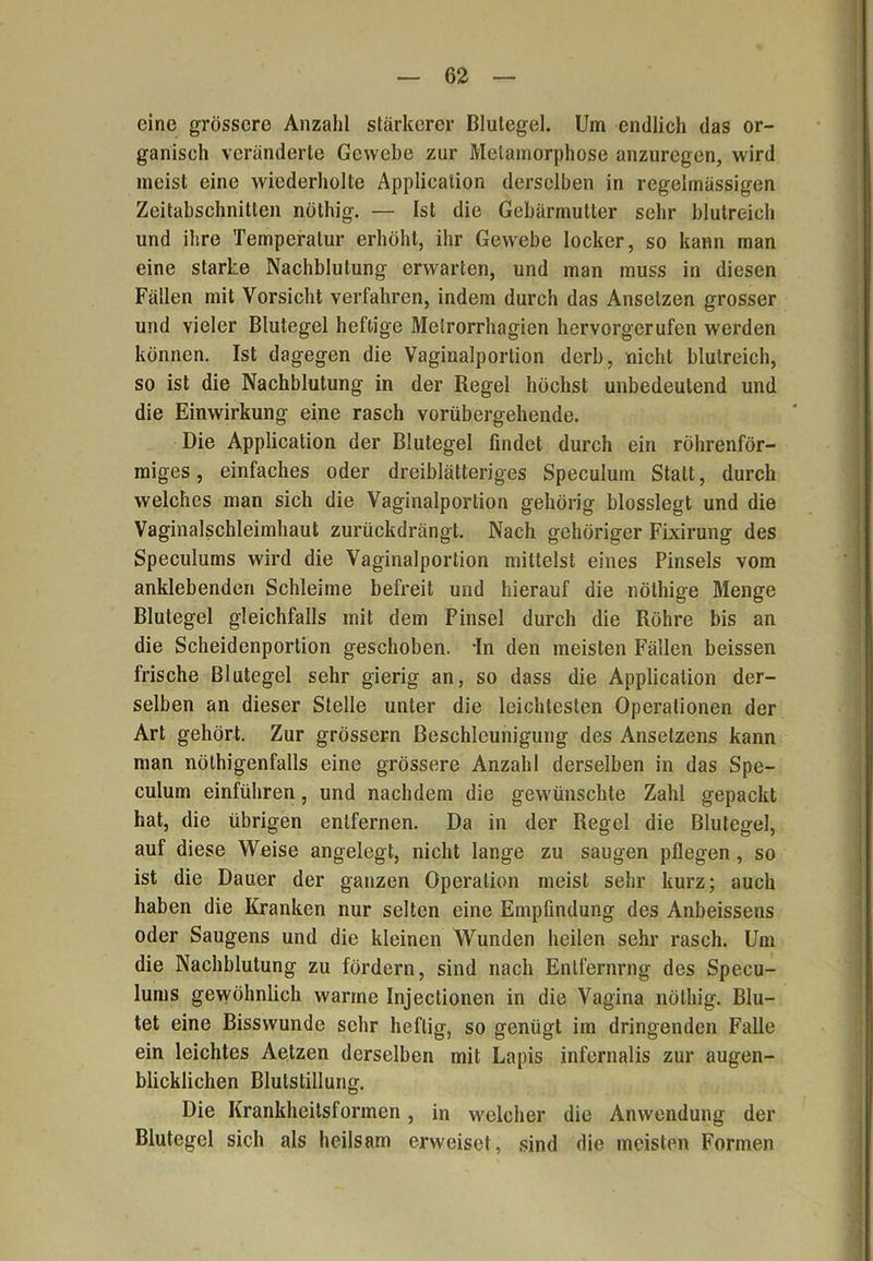 eine grössere Anzahl stärkerer Blutegel. Um endlich das or- ganisch veränderte Gewebe zur Metamorphose anzuregen, wird meist eine wiederholte Application derselben in regelmässigen Zeitabschnitten nüthig. — Ist die Gebärmutter sehr blutreich und ihre Temperatur erhöht, ihr Gewebe locker, so kann man eine starke Nachblutung erwarten, und man muss in diesen Fällen mit Vorsicht verfahren, indem durch das Anselzen grosser und vieler Blutegel heftige Metrorrhagien hervorgerufen werden können. Ist dagegen die Vaginalportion derb, nicht blutreich, so ist die Nachblutung in der Regel höchst unbedeutend und die Einwirkung eine rasch vorübergehende. Die Application der Blutegel findet durch ein röhrenför- miges , einfaches oder dreiblätteriges Speculum Statt, durch welches man sich die Vaginalportion gehörig blosslegt und die Vaginalschleimhaut zurückdrängt. Nach gehöriger Fixirung des Speculums wird die Vaginalportion mittelst eines Pinsels vom anklebenden Schleime befreit und hierauf die nöthige Menge Blutegel gleichfalls mit dem Pinsel durch die Röhre bis an die Scheidenporlion geschoben. -In den meisten Fällen beissen frische Blutegel sehr gierig an, so dass die Application der- selben an dieser Stelle unter die leichtesten Operationen der Art gehört. Zur grossem Beschleunigung des Ansetzens kann man nöthigenfalls eine grössere Anzahl derselben in das Spe- culum einführen, und nachdem die gewünschte Zahl gepackt hat, die übrigen entfernen. Da in der Regel die Blutegel, auf diese Weise angelegt, nicht lange zu saugen pflegen, so ist die Dauer der ganzen Operation meist sehr kurz; auch haben die Kranken nur selten eine Empfindung des Anbeissens oder Saugens und die kleinen Wunden heilen sehr rasch. Um die Nachblutung zu fördern, sind nach Enlfernrng des Specu- lums gewöhnlich warme Injectionen in die Vagina nöthig. Blu- tet eine Bisswunde sehr heftig, so genügt im dringenden Falle ein leichtes Aetzen derselben mit Lapis infernalis zur augen- blicklichen Blutstillung. Die Krankheitsformen, in welcher die Anwendung der Blutegel sich als heilsam erweiset, sind die meisten Formen