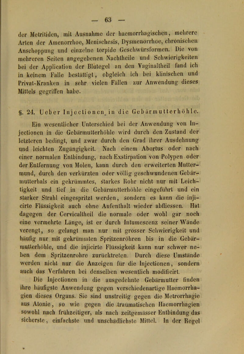 der Metritiden, mit Ausnahme der haemorrhagischen, mehrere Arten der Amenorrhoe, Menischesis, Dysmenorrhoe, chronischen Anschoppung und einzelne torpide Geschwürsformen. Die von mehreren Seiten angegebenen Nachtheile und Schwierigkeiten bei der Application der Blutegel an den Vaginaltheil fand ich in keinem Falle bestätigt, obgleich ich bei klinischen und Privat-Kranken in sehr vielen Fällen zur Anwendung dieses Mittels gegriffen habe. §. 24. lieber Injectionen^ in die Gebärmutterhöhle. Ein wesentlicher Unterschied bei der Anwendung von In- jectionen in die Gebärmutterhöhle wird durch den Zustand der letzteren bedingt, und zwar durch den Grad ihrer Ausdehnung und leichten Zugängigkeit. Nach einem Abortus oder nach einer normalen Entbindung, nach Exstirpation von Polypen oder der Entfernung von Molen, kann durch den erweiterten Mutter- mund, durch den verkürzten oder völlig geschwundenen Gebär- mutterhals ein gekrümmtes, starkes Rohr nicht nur mit Leich- tigkeit und tief in die Gebärmullerhöhle eingeführl und ein starker Strahl eingespritzt werden, sondern es kann die inji— cirte Flüssigkeit auch ohne Aufenthalt wieder abfliessen. Hat dagegen der Cervicallheil die normale oder wohl gar noch eine vermehrte Länge, ist er durch Intumescenz seiner Wände verengt, so gelangt man nur mit grosser Schwierigkeit und häufig nur mit gekrümmten Spritzenröhren bis in die Gebär- mutterhöhle, und die injäcirte Flüssigkeit kann nur schwer ne- ben dem Spritzenrohre zurücktreten. Durch diese Umstände werden nicht nur die Anzeigen für die Injectionen, sondern auch das Verfahren bei denselben wesentlich modificirt. Die Injectionen in die ausgedehnte Gebärmutter finden ihre häufigste Anwendung gegen verschiedenartige Haeinorrha- gien dieses Organs. Sie sind unstreitig gegen die Metrorrhagie aus Atonie, so wie gegen die traumatischen Haemorrhagien sowohl nach frühzeitiger, als nach zeitgeinässer Entbindung das sicherste, einfachste und unschädlichste Mittel. In der Regel