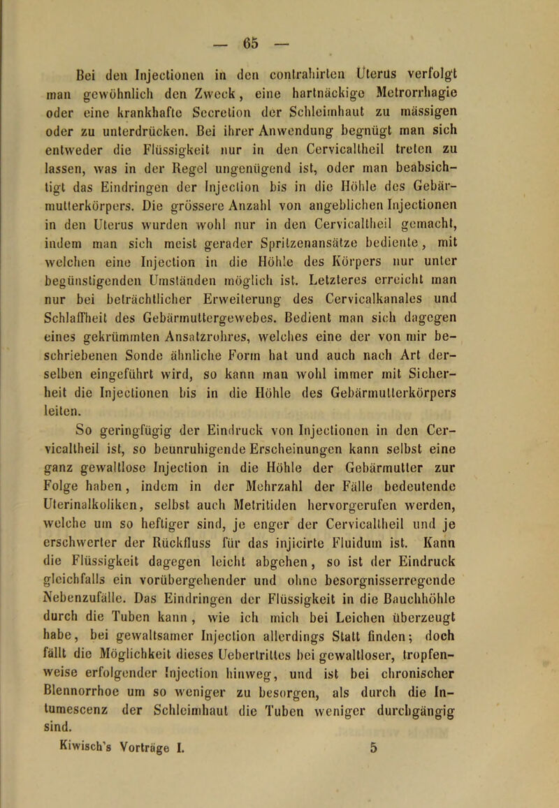 Bei den Injectionen in den contraliirten Uterus verfolgt inan gewöhnlich den Zweck, eine hartnäckige Metrorrhagie oder eine krankhafte Secretion der Schleimhaut zu massigen oder zu unterdrücken. Bei ihrer Anwendung begnügt man sich entweder die Flüssigkeit nur in den Cervicallheil treten zu lassen, was in der Regel ungenügend ist, oder man beabsich- tigt das Eindringen der Injeclion bis in die Höhle des Gebär- multerkörpers. Die grössere Anzahl von angeblichen Injectionen in den Uterus wurden wohl nur in den Cervicallheil gemacht, indem man sich meist gerader Spritzenansätze bediente, mit welchen eine Injection in die Höhle des Körpers nur unter begünstigenden Umständen möglich ist. Letzteres erreicht man nur bei beträchtlicher Erweiterung des Cervicalkanales und Schlaffheit des Gebärmuttergewebes. Bedient man sich dagegen eines gekrümmten Ansatzrohres, welches eine der von mir be- schriebenen Sonde ähnliche Form hat und auch nach Art der- selben eingeführt wird, so kann man wohl immer mit Sicher- heit die Injectionen bis in die Höhle des Gebärmutierkörpers leiten. So geringfügig der Eindruck von Injectionon in den Cer- vicaltheil ist, so beunruhigende Erscheinungen kann selbst eine ganz gewaltlose Injection in die Höhle der Gebärmutter zur Folge haben, indem in der Mehrzahl der Fälle bedeutende Uterinalkoliken, selbst auch Metritiden hervorgerufen werden, welche um so heftiger sind, je enger der Cervicallheil und je erschwerter der Rückfluss für das injicirte Fluidum ist. Kann die Flüssigkeit dagegen leicht abgehen, so ist der Eindruck gleichfalls ein vorübergehender und ohne besorgnisserregende Nebenzufälle. Das Eindringen der Flüssigkeit in die Bauchhöhle durch die Tuben kann , wie ich mich bei Leichen überzeugt habe, bei gewaltsamer Injection allerdings Statt finden; doch fällt die Möglichkeit dieses Uebertritles bei gewaltloser, tropfen- weise erfolgender Injection hinweg, und ist bei chronischer Blennorrhoe um so weniger zu besorgen, als durch die In- tumescenz der Schleimhaut die Tuben weniger durchgängig sind. Kiwisch’s Vortrage I. 5