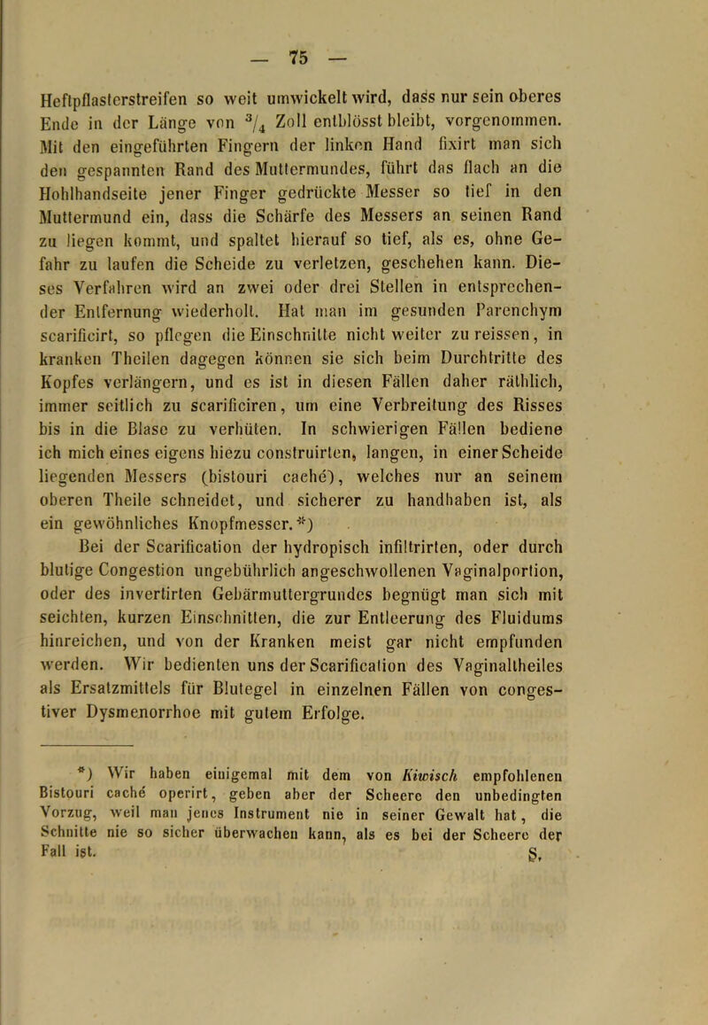 Heftpflasterstreifen so weit umwickelt wird, dass nur sein oberes Ende in der Länge von 3/4 Zoll enlblösst bleibt, vorgenommen. Mit den eingeführten Fingern der linken Hand fixirt man sich den gespannten Rand des Muttermundes, führt das flach an die Hohlhandseite jener Finger gedrückte Messer so tief in den Muttermund ein, dass die Schärfe des Messers an seinen Rand zu liegen kommt, und spaltet hierauf so tief, als es, ohne Ge- fahr zu laufen die Scheide zu verletzen, geschehen kann. Die- ses Verfahren wird an zwei oder drei Stellen in entsprechen- der Entfernung wiederholt. Hat man im gesunden Parenchym scarificirt, so pflegen die Einschnitte nicht weiter zureissen, in kranken Theilen dagegen können sie sich beim Durchtritte des Kopfes verlängern, und es ist in diesen Fällen daher räthlich, immer seitlich zu scarificiren, um eine Verbreitung des Risses bis in die Blase zu verhüten. In schwierigen Fällen bediene ich mich eines eigens hiezu construirten, langen, in einer Scheide liegenden Messers (bistouri caehe), welches nur an seinem oberen Theile schneidet, und sicherer zu handhaben ist, als ein gewöhnliches Knopfmesser. *) Bei der Scarification der hydropisch infiltrirten, oder durch blutige Congestion ungebührlich angeschwollenen Vaginalportion, oder des invertirten Gebärmuttergrundes begnügt man sich mit seichten, kurzen Einschnitten, die zur Entleerung des Fluidums hinreichen, und von der Kranken meist gar nicht empfunden werden. Wir bedienten uns der Scarification des Vaginaltheiles als Ersatzmittels für Blutegel in einzelnen Fällen von conges- tiver Dysmenorrhoe mit gutem Erfolge. *) Wir haben einigemal mit dem von Iiiwisch empfohlenen Bistouri cache operirt, geben aber der Scheere den unbedingten Vorzug, weil man jenes Instrument nie in seiner Gewalt bat, die Schnitte nie so sicher überwachen kann, als es bei der Scheere der Fall ist. g.