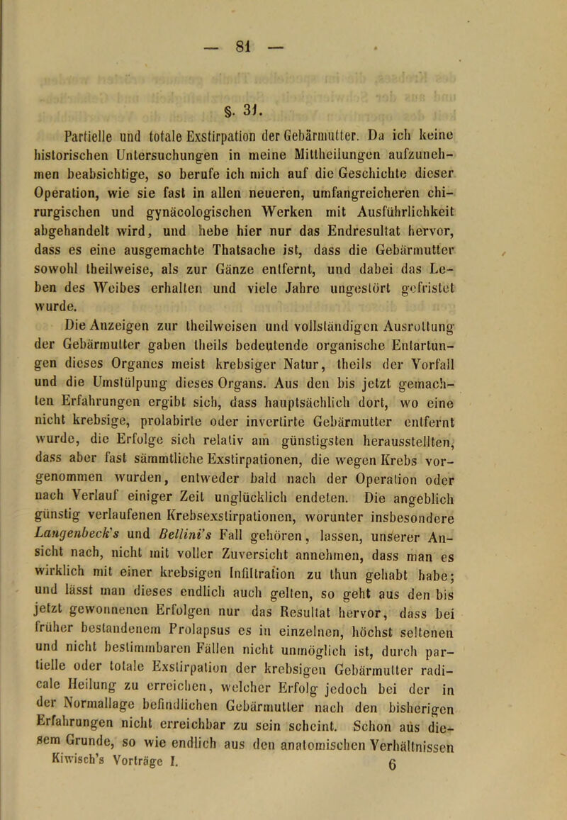 §. 31. Partielle und totale Exstirpation der Gebärmutter. Da ich keine historischen Untersuchungen in meine Mittheilungen aufzuneh- men beabsichtige, so berufe ich mich auf die Geschichte dieser Operation, wie sie fast in allen neueren, umfangreicheren chi- rurgischen und gynäcologischen Werken mit Ausführlichkeit abgehandelt wird, und liebe hier nur das Endresultat hervor, dass es eine ausgemachte Thatsache ist, dass die Gebärmutter sowohl theilweise, als zur Gänze entfernt, und dabei das Le- ben des Weibes erhalten und viele Jahre ungestört gefristet wurde. Die Anzeigen zur theilweisen und vollständigen Ausrottung der Gebärmutter gaben theils bedeutende organische Entartun- gen dieses Organes meist krebsiger Natur, theils der Vorfall und die Umstülpung dieses Organs. Aus den bis jetzt gemach- ten Erfahrungen ergibt sich, dass hauptsächlich dort, wo eine nicht krebsige, prolabirte oder invertirte Gebärmutter entfernt wurde, die Erfolge sich relativ am günstigsten herausstellten, dass aber fast sämmtliche Exstirpationen, die wegen Krebs vor- genommen wurden, entweder bald nach der Operation oder nach Verlauf einiger Zeit unglücklich endeten. Die angeblich günstig verlaufenen Krebsexstirpationen, worunter insbesondere Langenbeck's und Bellini’s Fall gehören, lassen, unserer An- sicht nach, nicht mit voller Zuversicht annehmen, dass man es wirklich mit einer krebsigen Infiltration zu thun gehabt habe; und lässt man dieses endlich auch gelten, so geht aus den bis jetzt gewonnenen Erfolgen nur das Resultat hervor, dass bei früher bestandenem Prolapsus es in einzelnen, höchst seltenen und nicht bestimmbaren Fällen nicht unmöglich ist, durch par- tielle oder totale Exstirpation der krebsigen Gebärmutter radi- cale Heilung zu erreichen, welcher Erfolg jedoch bei der in der Normallage befindlichen Gebärmutter nach den bisherigen Erfahrungen nicht erreichbar zu sein scheint. Schon aus die- sem Grunde, so wie endlich aus den anatomischen Verhältnissen