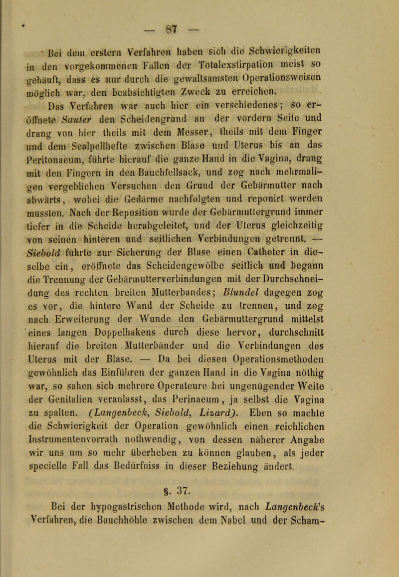 Bei dem erstem Verfahren haben sieh die Schwierigkeiten in den vorgekommcnen Fällen der Tolalexstirpation meist so gehäuft, dass es nur durch die gewaltsamsten Operationsweisen möglich war, den beabsichtigten Zweck zu erreichen. Das Verfahren war auch hier ein verschiedenes; so er- öffnete Sanier den Scheidengrund an der vordem Seite und drang von hier theils mit dem Messer, theils mit dem Finger und dem Scalpellhefte zwischen Blase und Uterus bis an das Peritonaeum, führte hierauf die ganze Hand in die Vagina, drang mit den Fingern in den Bauchfellsack, und zog nach mehrmali- gen vergeblichen Versuchen den Grund der Gebärmutter nach abwärts, wobei die Gedärme nachfolgten und reponirt werden mussten. Nach der Reposition wurde der Gebärmutiergrund immer tiefer in die Scheide herabgeleitet, und der Uterus gleichzeitig von seinen hinteren und seitlichen Verbindungen getrennt. — Siebold führte zur Sicherung der Blase einen Calheter in die- selbe ein, eröffnete das Scheidengewölbe seitlich und begann die Trennung der Gebärmutterverbindungen mit der Durchschnei- dung des rechten breiten Mutterbandes; Blundel dagegen zog es vor, die hintere Wand der Scheide zu trennen, und zog nach Erweiterung der Wunde den Gebärmuttergrund mittelst eines langen Doppelhakens durch diese hervor, durchschnitt hierauf die breiten Multerbänder und die Verbindungen des Uterus mit der Blase. — Da bei diesen Operationsmethoden gewöhnlich das Einführen der ganzen Hand in die Vagina nölhig war, so sahen sich mehrere Operateure bei ungenügender Weite der Genitalien veranlasst, das Perinaeum, ja selbst die Vagina zu spalten. (Langenbeck, Siebold, LizardJ. Eben so machte die Schwierigkeit der Operation gewöhnlich einen reichlichen Instrumentenvorralh nothwendig, von dessen näherer Angabe wir uns um so mehr überheben zu können glauben, als jeder specielle Fall das Bedürfuiss in dieser Beziehung ändert. §. 37. Bei der hypogastrischen Methode wird, nach Langenbeck's Verfahren, die Bauchhöhle zwischen dem Nabel und der Scham-