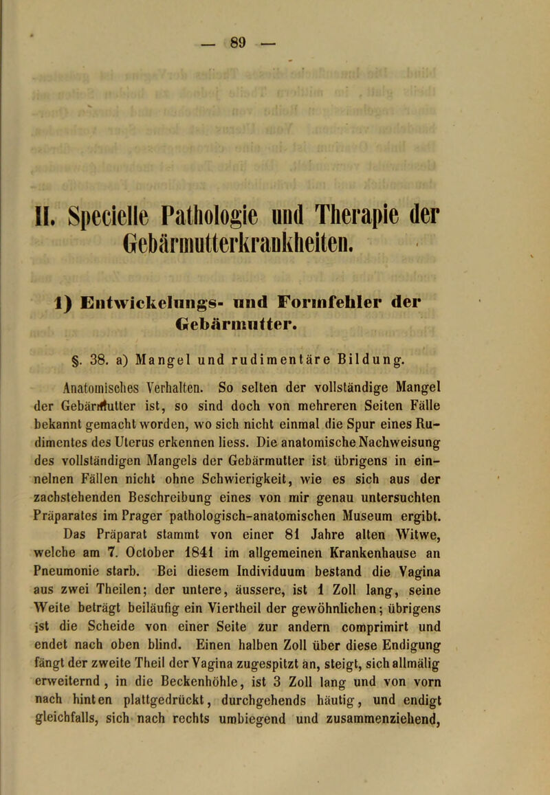 II. Specielle Pathologie und Therapie der Gebärmutterkrankheitcn. 1) Entwickeluiig’s- und Formfehler der Gebärmutter. §. 38. a) Mangel und rudimentäre Bildung. Anatomisches Verhalten. So selten der vollständige Mangel der Gebärmutter ist, so sind doch von mehreren Seiten Fälle bekannt gemacht worden, wo sich nicht einmal die Spur eines Ru- dimentes des Uterus erkennen Hess. Die anatomische Nachweisung des vollständigen Mangels der Gebärmutter ist übrigens in ein- nelnen Fällen nicht ohne Schwierigkeit, wie es sich aus der zachstehenden Beschreibung eines von mir genau untersuchten Präparates im Prager pathologisch-anatomischen Museum ergibt. Das Präparat stammt von einer 81 Jahre alten Witwe, welche am 7. October 1841 im allgemeinen Krankenhause an Pneumonie starb. Bei diesem Individuum bestand die Vagina aus zwei Theilen; der untere, äussere, ist 1 Zoll lang, seine Weite beträgt beiläufig ein Viertheil der gewöhnlichen; übrigens ist die Scheide von einer Seite zur andern comprimirt und endet nach oben blind. Einen halben Zoll über diese Endigung fängt der zweite Theil der Vagina zugespitzt an, steigt, sich allmälig erweiternd, in die Beckenhöhle, ist 3 Zoll lang und von vorn nach hinten plattgedrückt, durchgehends häutig, und endigt gleichfalls, sich nach rechts umbiegend und zusammenziehend,