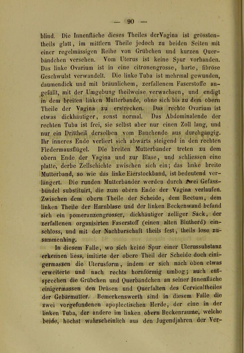 blind. Die Innenfläche dieses Theiles derVagina ist grössten- theils glatt, im mittlern Theile jedoch zu beiden Seiten mit einer regelmässigen Reihe von Grübchen und kurzen Quer- bändchen versehen. Vom Uterus ist keine Spur vorhanden. Das linke Ovarium ist in eine citronengrosse, harte, fibröse Geschwulst verwandelt. Die linke Tuba ist mehrmal gewunden, daumendick und mit bräunlichem, zerfallenem Faserstoffe an- gefülll, mit der Umgebung theilweise verwachsen, und endigt in dem breiten linken Mutterbande, ohne sich bis zu dem obern Theile der Vagina zu erstrecken. Das rechte Ovarium ist etwas dickhäutiger, sonst normal. Das Abdominalende der rechten Tuba ist frei, sie selbst aber nur einen Zoll lang, und nur ein Drittheil derselben vom Bauchende aus durchgängig. Ihr inneres Ende verliert sich abwärts steigend in den rechten Fledermausflügel. Die breiten Mutterbänder treten zu dem obern Ende der Vagina und zur Blase, und schliessen eine platte, derbe Zellschichte zwischen sich ein; das linke breite Mutterband, so wie das linke Eierstockband, ist bedeutend ver- längert. Die runden Mutterbänder werden durch Ävei Gefäss- bündel substituirt, die zum obern Ende der Vagina verlaufen. Zwischen dem obern Theile der Scheide, dem Rectum, dem linken Theile der Harnblase und der linken Beckenwand befand sich ein pomeranzengrosser, dickhäutiger zelliger Sack, der zerfallenen organisirten Faserstoff (einen alten Blutherd) ein- schloss, und mit der Nachbarschaft theils fest, theils lose zu- sammenhing. In diesem Falle, wo sich keine Spur einer Uterussubstanz erkennen Hess, imitirte der obere Theil der Scheide doch eini- germassen die Uterusform, indem er sich nach oben etwas erweiterte und nach rechts hornförmig umbog; auch ent- sprechen die Grübchen und Querbändchen an seiner Innenfläche einigermassen den Drüsen und Querfalten des Cervicaltheiles der Gebärmutter. Bemerkenswerth sind in diesem Falle die zwei Vorgefundenen apoplectischen Herde, der eine in der linken Tuba, der andere im linken obern Beckenraume, welche beide, höchst wahrscheinlich aus den Jugendjahren der Ver-